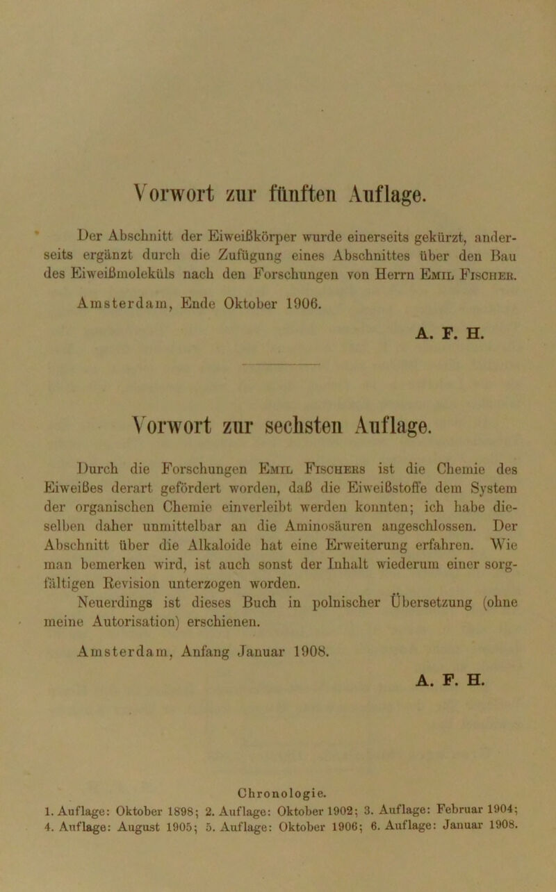 Der Abschnitt der Eiweißkörper wurde einerseits gekürzt, ander- seits ergänzt durch die Zufügung eines Abschnittes über den Bau des Eiweißmoleküls nach den Forschungen von Herrn Emil Fischer. Amsterdam, Ende Oktober 1906. A. F. H. Vorwort zur sechsten Auflage. Durch die Forschungen Emil Fischers ist die Chemie des Eiweißes derart gefördert worden, daß die Eiweißstoffe dem System der organischen Chemie ein verleibt werden konnten; ich habe die- selben daher unmittelbar an die Aminosäuren augeschlossen. Der Abschnitt über die Alkaloide hat eine Erweiterung erfahren. Wie man bemerken wird, ist auch sonst der Inhalt wiederum einer sorg- fältigen Revision unterzogen worden. Neuerdings ist dieses Buch in polnischer Übersetzung (ohne meine Autorisation) erschienen. Amsterdam, Anfang Januar 1908. A. F. H. Chronologie. 1. Auflage: Oktober 1898; 2. Auflage: Oktober 1902; 3. Auflage: Februar 1904;