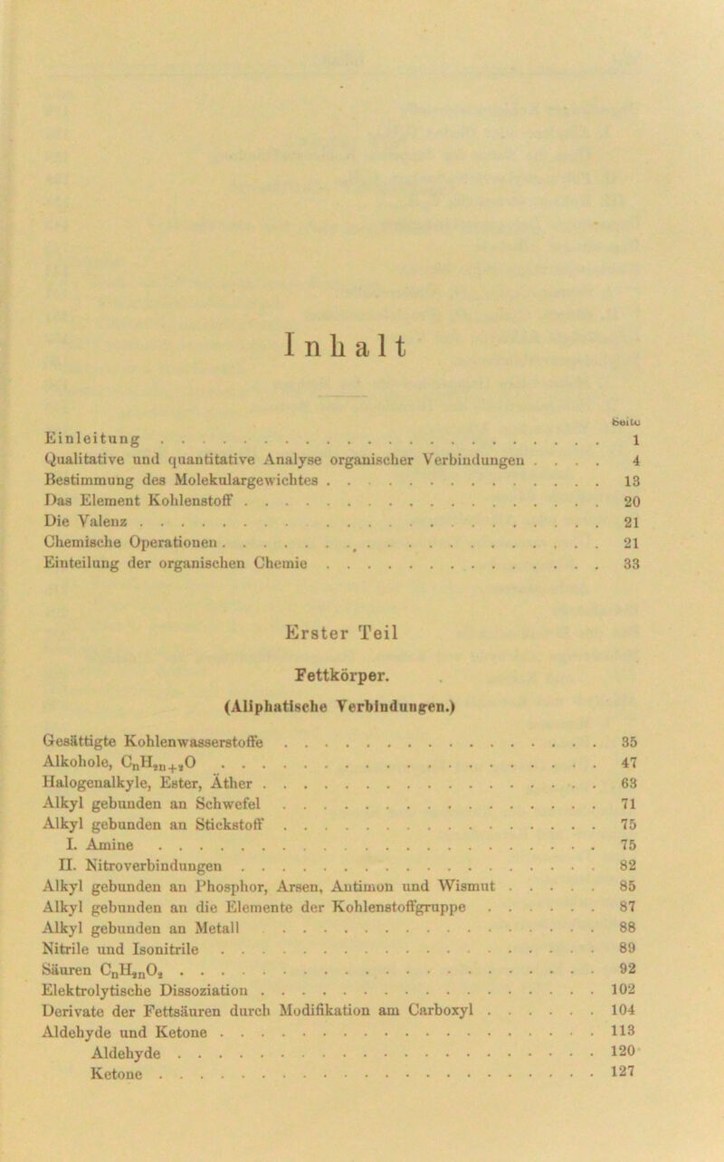 Inhalt bei tu Einleitung 1 Qualitative uml quantitative Analyse organischer Verbindungen .... 4 Bestimmung des Molekulargewichtes 13 Das Element Kohlenstoff 20 Die Valenz 21 Chemische Operationen 21 Einteilung der organischen Chemie 33 Erster Teil Fettkörper. (Aliphatische Verbindungen.) Gesättigte Kohlenwasserstoffe 35 Alkohole, CnHin+sO 47 Halogenalkyle, Ester, Äther 63 Alkyl gebunden an Schwefel 71 Alkyl gebunden an Stickstoff 75 I. Amine 75 H. Nitroverbindungen 82 Alkyl gebunden an Phosphor, Arsen, Antimon und Wismut 85 Alkyl gebunden an die Elemente der Kohlenstoffgruppe 87 Alkyl gebunden an Metall 88 Nitrile und Isonitrile 89 Säuren CnHsnO* 92 Elektrolytische Dissoziation 102 Derivate der Fettsäuren durch Modifikation am Carboxyl 104 Aldehyde und Ketone 113 Aldehyde 120 Ketone 127