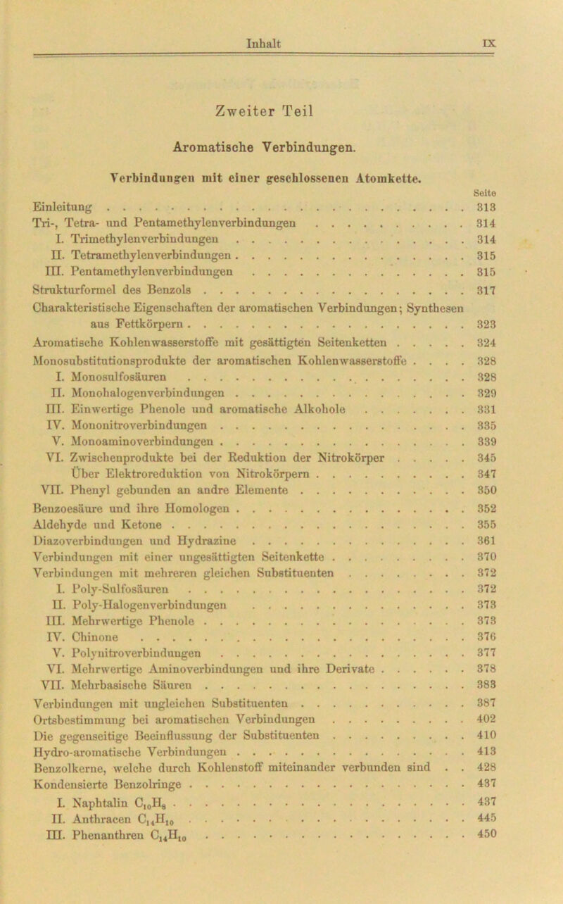 Zweiter Teil Aromatische Verbindungen. Verbindungen mit einer geschlossenen Atomkette. Seite Einleitung 313 Tri-, Tetra- und Pentamethylenverbindungen 314 L Trimethylen Verbindungen 314 II. Tetramethylen Verbindungen 315 III. Pentamethylenverbindungen 315 Strukturformel des Benzols 317 Charakteristische Eigenschaften der aromatischen Verbindungen-, Synthesen aus Fettkörpern 323 Aromatische Kohlenwasserstoffe mit gesättigten Seitenketten 324 Monosubstitutionsprodukte der aromatischen Kohlenwasserstoffe .... 328 I. Monosulfosäuren 328 II. Monohalogenverbindungen 329 III. Einwertige Phenole und aromatische Alkohole 331 IV. Mononitroverbindungen 335 V. Monoaminoverbindungen 339 VI. Zwischenprodukte bei der Reduktion der Nitrokörper 345 Über Elektroreduktion von Nitrokörpern 347 VII. Phenyl gebunden an andre Elemente 350 Benzoesäure und ihre Homologen 352 Aldehyde und Ketone 355 Diazoverbindungen und Hydrazine 361 Verbindungen mit einer ungesättigten Seitenkette 370 Verbindungen mit mehreren gleichen Substituenten 372 I. Poly-Sulfosäuren 372 H. Poly-Halogenverbindungen 373 IH. Mehrwertige Phenole 373 IV. Chinone 376 V. Polynitroverbindungen 377 VI. Mehrwertige Aminoverbindungen und ihre Derivate 378 VII. Mehrbasische Säuren 383 Verbindungen mit ungleichen Substituenten 387 Ortsbestimmung bei aromatischen Verbindungen 402 Die gegenseitige Beeinflussung der Substituenten . 410 Hydro-aromatische Verbindungen 413 Benzolkerne, welche durch Kohlenstoff miteinander verbunden sind . . 428 Kondensierte Benzolringe 437 I. Naphtalin C,0H8 437 II. Anthracen CUH10 445 EH. Phenanthren C,«H,„ 450