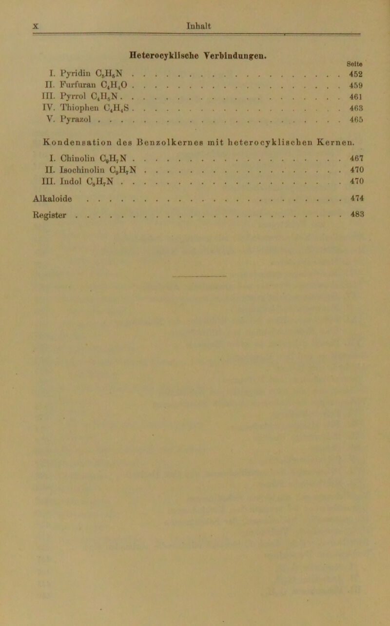 Heterocyklische Verbindungen. Seit« I. Pyridin C6H5N 452 II. Furfuran C4H40 459 III. Pyrrol C4II8N 461 IV. Thiopheu C4H48 463 V. Pyrazol 465 Kondensation des Benzolkernes mit heteroeykliscben Kernen. I. Chiuolin C#H7N 467 II. Isochinolin CalljN 470 HI. Indol C8H7N 470 Alkaloide 474 Register 483