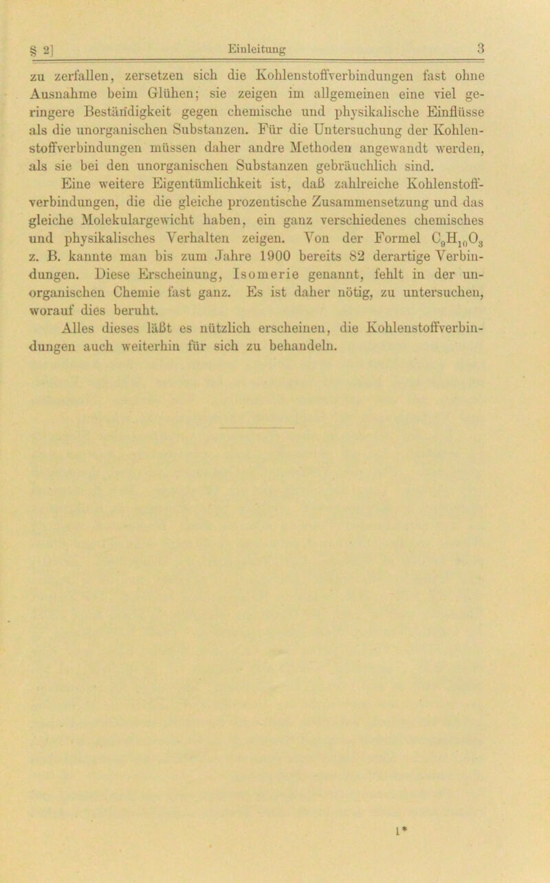 zu zerfallen, zersetzen sich die KohlenstoflVerbindungen fast ohne Ausnahme beim Glühen; sie zeigen im allgemeinen eine viel ge- ringere Beständigkeit gegen chemische und physikalische Einflüsse als die unorganischen Substanzen. Für die Untersuchung der Kohlen- stoffverbindungen müssen daher andre Methoden angewandt werden, als sie bei den unorganischen Substanzen gebräuchlich sind. Eine weitere Eigentümlichkeit ist, daß zahlreiche Kohlenstoff- verbindungen, die die gleiche prozentische Zusammensetzung und das gleiche Molekulargewicht haben, ein ganz verschiedenes chemisches und physikalisches Verhalten zeigen. Von der Formel C9H10O3 z. B. kannte man bis zum Jahre 1900 bereits 82 derai’tige Verbin- dungen. Diese Erscheinung, Isomerie genannt, fehlt in der un- organischen Chemie fast ganz. Es ist daher nötig, zu untersuchen, worauf dies beruht. Alles dieses läßt es nützlich erscheinen, die Kohlenstoffverbin- dungen auch weiterhin für sich zu behandeln. l*