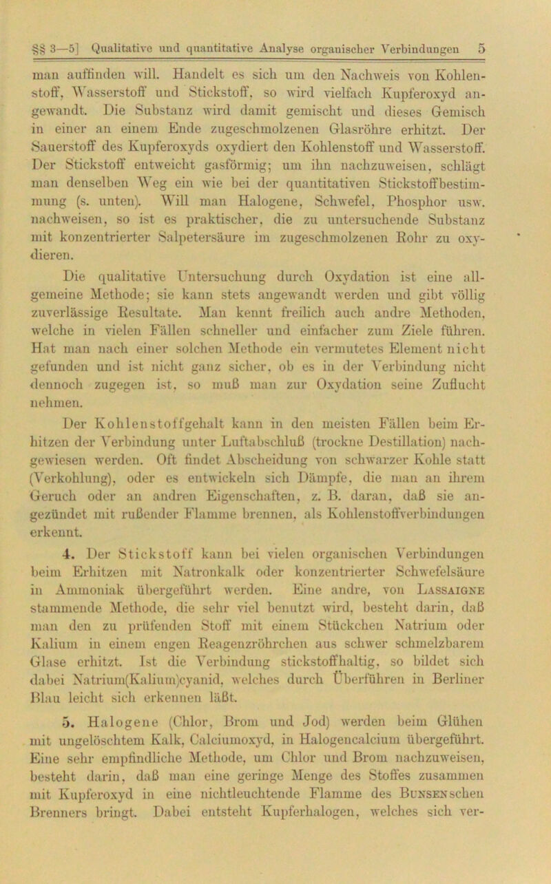 man auffinden will. Handelt es sich um den Nachweis von Kohlen- stoff. Wasserstoff und Stickstoff, so wird vielfach Kupferoxyd an- gewandt. Die Substanz wird damit gemischt und dieses Gemisch in einer an einem Ende zugeschmolzenen Glasröhre erhitzt. Der Sauerstoff des Kupferoxyds oxydiert den Kohlenstoff und Wasserstoff. Der Stickstoff entweicht gasförmig; um ihn nachzuweisen, schlägt man denselben Weg ein wie bei der quantitativen Stickstoffbestim- mung (s. unten). Will man Halogene, Schwefel. Phosphor usw. nachweisen, so ist es praktischer, die zu untersuchende Substanz mit konzentrierter Salpetersäure im zugeschmolzenen Rohr zu oxy- dieren. Die qualitative Untersuchung durch Oxydation ist eine all- gemeine Methode; sie kann stets angewandt werden und gibt völlig zuverlässige Resultate. Man kennt freilich auch andre Methoden, welche in vielen Fällen schneller und einfacher zum Ziele führen. Hat man nach einer solchen Methode ein vermutetes Element nicht gefunden und ist nicht ganz sicher, ob es in der Verbindung nicht dennoch zugegen ist, so muß man zur Oxydation seine Zuflucht nehmen. Der Kohlenstoffgehalt kann in den meisten Fällen beim Er- hitzen der Verbindung unter Luftabschluß (trockne Destillation) nach- gewiesen werden. Oft findet Ahseheidung von schwarzer Kohle statt (Verkohlung), oder es entwickeln sich Dämpfe, die man an ihrem Geruch oder an andren Eigenschaften, z. B. daran, daß sie an- gezündet mit rußender Flamme brennen, als Kohleustoffverbindungen erkennt. 4. Der Stickstoff kann bei vielen organischen Verbindungen beim Erhitzen mit Natronkalk oder konzentrierter Schwefelsäure in Ammoniak übergeführt werden. Eine andre, von Lassaigne stammende Methode, die sehr viel benutzt wird, bestellt darin, daß man den zu prüfenden Stoff mit einem Stückchen Natrium oder Kalium in einem engen Reagenzröhrchen aus schwer schmelzbarem Glase erhitzt. Ist die Verbindung stickstoffhaltig, so bildet sich dabei Natrium(Kalium)cyanid. welches durch Überführen in Berliner Blau leicht sich erkennen läßt. 5. Halogene (Chlor, Brom und Jod) werden beim Glühen mit ungelöschtem Kalk, Calciumoxyd, in Halogencalcium übergefübrt. Eine sehr empfindliche Methode, um Chlor und Brom nachzuweisen, besteht darin, daß man eine geringe Menge des Stoffes zusammen mit Kupferoxyd in eine nichtleuchtende Flamme des Bunsen sehen Brenners bringt. Dabei entsteht Kupferhalogen, welches sich ver-