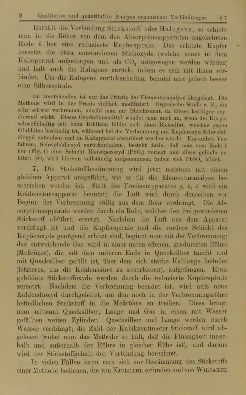 Enthält die Verbindung Stickstoff oder Halogene, so schiebt man in die Röhre von dem den Absorptionsapparaten zugekehrten Ende b her eine reduzierte Kupferspirale. Das erhitzte Kupfer zersetzt die etwa entstandenen Stickoxyde (welche sonst in dem Kaliapparat aufgefangen und als C02 mitgewogen werden würden) und hält auch die Halogene zurück, indem es sich mit ihnen ver- bindet. Um die Halogene zurückzuhalten, benutzt man jedoch besser eine Silberspirale. Im vorstehenden ist nur das Prinzip der Elemeutaraualysc klargelegt. Die Methode wird in der Praxis vielfach modifiziert. Organische Stoffe z. B., die sehr schwer verbrennen, mischt mau mit Bleichromat, da dieses kräftiger oxy- dierend wirkt. Dieses Oxydationsmittel wendet man auch an, wenn der Körper schwefelhaltig ist; beim Erhitzen bildet sich dann Bleisulfat, welches gegen Olühbitze beständig ist, während bei der Verbrennung mit Kupferoxyd Schwefel- dioxyd entstehen und im Kaliapparat absorbiert werden würde. Ein andres Ver- fahren, Schwefeldioxyd zurückzuhalten, besteht darin, daß man vom Ende b her (Fig. 1) eine Schicht Bleisuperoxyd (PbOs) vorlegt und diese gelinde er- hitzt; S02 wird hiervon vollständig aufgenommen, indem sich PbS04 bildet. 7. Die Stickstoffbestimmung wird jetzt meistens mit einem gleichen Apparat ausgeführt, wie er für die Elementaranalyse be- schrieben worden ist. Statt des Trockenapparates g, h, i wird ein Kohlensäurea]»parat benutzt; die Luft wird durch denselben vor Beginn der Verbrennung völlig aus dem Rohr verdrängt. Die Ab- sorptionsapparate werden durch ein Rohr, welches den frei gewordenen Stickstoff abführt, ersetzt. Nachdem die Luft aus dem Apparat verdrängt ist und die Kupferspirale und die vordere Schicht des Kupferoxyds genügend erhitzt sind, beginnt man mit der Verbrennung; das entweichende Gas wird in einer unten offenen, graduierten Röhre (Meßröhre), die mit dem unteren Ende in Quecksilber taucht und mit Quecksilber gefüllt ist, über dem sich starke Kalilauge befindet (letzteres, um die Kohlensäure zu absorbieren), aufgefangen. Etwa gebildete Stickstoffoxyde werden durch die reduzierte Kupferspirale zersetzt. Nachdem die Verbrennung beendet ist, wird aufs neue Kohlendioxyd durchgeleitet, um den noch in der Verbrennungsröhre befindlichen Stickstoff in die Meßröhre zu treiben. Diese bringt man mitsamt Quecksilber, Lauge und Gas in einen mit Wasser gefüllten weiten Zylinder. Quecksilber und Lauge werden durch Wasser verdrängt; die Zahl der Kubikzentimeter Stickstoff wird ab- gelesen (wobei man das Meßrohr so hält, daß die Flüssigkeit inner- halb und außerhalb der Röhre in gleicher Höhe ist), und daraus wird der Stickstoffgehalt der Verbindung berechnet. In vielen Fällen kann man sich zur Bestimmung des Stickstoffs einer Methode bedienen, die von Kjeldahl erfunden und von V ileartii