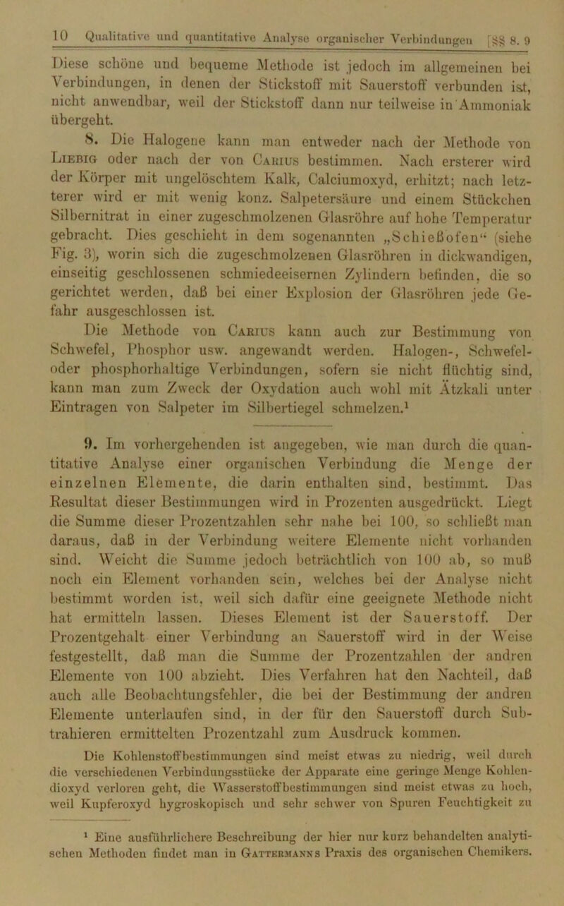 Diese schöne und bequeme Methode ist jedoch im allgemeinen hei Verbindungen, in denen der Stickstoff’ mit Sauerstoff verbunden is.t, nicht anwendbar, weil der Stickstoff dann nur teilweise in Ammoniak übergeht. 8. Die Halogene kann man entweder nach der Methode von Liebig oder nach der von Carius bestimmen. Nach ersterer wird der Körper mit ungelöschtem Kalk, Calciumoxyd, erhitzt; nach letz- terer wird er mit wenig konz. Salpetersäure und einem Stückchen Silbernitrat iu einer zugeschmolzenen Glasröhre auf hohe Temperatur gebracht. Dies geschieht in dem sogenannten „Schieß’ofen“ (siehe Fig. 3), worin sich die zugeschmolzenen Glasröhren in dickwandigen, einseitig geschlossenen schmiedeeisernen Zylindern befinden, die so gerichtet werden, daß bei einer Explosion der Glasröhren jede Ge- fahr ausgeschlossen ist. Die Methode von Carjus kann auch zur Bestimmung von Schwefel, Phosphor usw. angewandt werden. Halogen-, Schwefel- oder phosphorhaltige Verbindungen, sofern sie nicht flüchtig sind, kann man zum Zweck der Oxydation auch wohl mit Ätzkali unter Einträgen von Salpeter im Silbertiegel schmelzen.1 ff. Im vorhergehenden ist angegeben, wie man durch die quan- titative Analyse einer organischen Verbindung die Menge der einzelnen Elemente, die darin enthalten sind, bestimmt. Das Resultat dieser Bestimmungen wird in Prozenten ausgedrückt. Liegt die Summe dieser Prozentzahlen sehr nahe hei 100, so schließt man daraus, daß in der Verbindung weitere Elemente nicht vorhanden sind. Weicht die Summe jedoch beträchtlich von 100 ab, so muß noch ein Element vorhanden sein, welches bei der Analyse nicht bestimmt worden ist, weil sich dafür eine geeignete Methode nicht hat ermitteln lassen. Dieses Element ist der Sauerstoff. Der Prozentgehalt einer Verbindung an Sauerstoff wird in der Weise festgestellt, daß man die Summe der Prozentzahlen der andren Elemente von 100 abzieht. Dies Verfahren hat den Nachteil, daß auch alle Beobachtungsfehler, die bei der Bestimmung der andren Elemente unterlaufen sind, in der für den Sauerstoff durch Sub- trahieren ermittelten Prozentzahl zum Ausdruck kommen. Die Kohlenstoffbestimmungen sind meist etwas zu niedrig, weil durch die verschiedenen Verbindungsstücke der Apparate eine geringe Menge Kohlen- dioxyd verloren geht, die Wasserstotfbestimmungen sind meist etwas zu hoch, weil Kupferoxyd hygroskopisch und sehr schwer von Spuren Feuchtigkeit zu 1 Eine ausführlichere Beschreibung der hier nur kurz behandelten analyti- schen Methoden findet man in Gattermanns Praxis des organischen Chemikers.