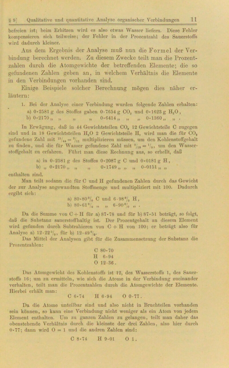 befreien ist; beim Erhitzen wird es also etwas Wasser liefern. Diese Fehler kompensieren sich teilweise; der Fehler in der Prozentzahl des Sauerstoffs wird dadurch kleiner. Aus dem Ergebnis der Analyse muß nun die Formel der Ver- bindung berechnet werden. Zu diesem Zwecke teilt man die Prozent- zahlen durch die Atomgewichte der betreffenden Elemente; die so gefundenen Zahlen geben an, in welchem Verhältnis die Elemente in den Verbindungen vorhanden sind. Einige Beispiele solcher Berechnung mögen dies näher er- läutern : 1. Bei der Analyse einer Verbindung wurden folgende Zahlen erhalten: a) 0*2581 g des Stoffes gaben 0-T654g CO, und 0*1623g H,0, b) 0*2170,, „ „ „ 0*6414,, „ „ 0*1360,, „ . In Erwägung, daß in 44 Gewichtsteilen CO, 12 Gewichtsteile C zugegen sind und in 18 Gewichtsteilen H.,0 2 Gewichtsteile H, wird man die für CO, gefundene Zahl mit 12 u = */„ multiplizieren müssen, um den Kohlenstoffgehalt zu finden, und die für Wasser gefundene Zahl mit %g = l/9, um den Wasser- stoffgehalt zu erfahren. Führt man diese Rechnung aus, so erhellt, daß a) in 0-2581 g des Stoffes 0*2087 g C und 0*0181 g H, b) „ 0*2170,, „ „ 0*1749,, „ „ 0*0151,, „ enthalten sind. Man teilt sodann die für C und H gefundenen Zahlen durch das Gewicht der zur Analyse angewandten Stoffmenge und multipliziert mit 100. Dadurch ergibt sieh: a) 80*80% C und 6-98% H, b) 80*61% „ „ 6*90% „ . Da die Summe von C + H für a) 87*78 und für b) 87*51 beträgt, so folgt, daß die Substanz sauerstoffhaltig ist. Der Prozcntgehalt an diesem Element wird gefunden durch Subtrahieren von C + H von 100; er beträgt also für Analyse a) 12*22%, für b) 12*49%. Das Mittel der Analysen gibt für die Zusammensetzung der Substanz die Prozentzahlen: C 80*70 H 6*94 O 12-36. Das Atomgewicht des Kohlenstoffs ist 12, des Wasserstoffs l, des Sauer- stoffs 16; um zu ermitteln, wie sich die Atome in der Verbindung zueinander verhalten, teilt man die Prozentzahlen durch die Atomgewichte der Elemente. Hierbei erhält man: C 6*74 H 6-94 O 0-77 . Da die Atome unteilbar sind und also nicht in Bruchteilen vorhanden sein können, so kann eine Verbindung nicht weniger als ein Atom von jedem Element enthalten. Um zu ganzen Zahlen zu gelangen, teilt man daher das obenstehende Verhältnis durch die kleinste der drei Zahlen, also hier durch 0*77; dann wird 0 = 1 und die andren Zahlen sind: C 8*74 H 9-01 O 1.