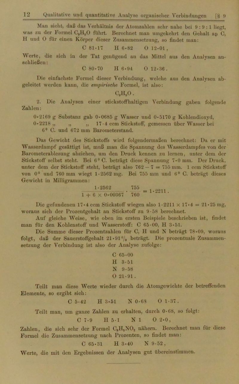 Man sieht, daß das Verhältnis der Atomzahlen sehr nahe bei 9:9:1 liegt, was zu der Formel C9II80 führt. Berechnet man umgekehrt den Gehalt ap C, H und O für einen Körper dieser Zusammensetzung, so findet man: C 81-17 H 6«82 O 12-01 , Werte, die sieh in der Tat genügend an das Mittel aus den Analysen an- schließen: C 80*70 H 6-94 0 12-36. Die einfachste Formel dieser Verbindung, welche aus den Analysen ab- geleitet werden kann, die empirische Formel, ist also: C9H90. 2. Die Analysen einer stickstoffhaltigen Verbindung gaben folgende Zahlen: 0*2169 g Substanz gab 0-0685 g Wasser und 0-5170 g Kohlendioxyd, 0-2218,, „ „ 17• 4 ccm Stickstoff, gemessen über Wasser bei 6° C. und 672 mm Barometerstand. Das Gewicht des Stickstoffs wird folgendermaßen berechnet: Da er mit Wasserdampf gesättigt ist, muß man die Spannung des Wasserdampfes von der Barometerablesung abziehen, um den Druck kennen zu lernen, unter dem der Stickstoff selbst steht. Bei 6°C. beträgt diese Spannung 7*0 mm. Der Druck, unter dem der Stickstoff steht, beträgt also 762 — 7 = 755 mm. 1 ccm Stickstoff von 0° und 760 mm wiegt 1*2562 mg. Bei 755 mm und 6° C. beträgt dieses Gewicht in Milligrammen: 1-2562 755 1 + 6 X 0-00367 ’ 760 1-2211. Die gefundenen 17-4 ccm Stickstoff wiegen also 1-2211 x 17-4 = 21-25 mg, woraus sich der Prozentgehalt an Stickstoff zu 9 -58 berechnet. Auf gleiche Weise, wie oben im ersten Beispiele beschrieben ist, findet man für den Kohlenstoff und Wasserstoff: C 65-00, II 3-51. Die Summe dieser Prozentzahlen für C, H und N beträgt 78-09, woraus folgt, daß der Sauerstoffgehalt 21-91 °/0 beträgt. Die prozentuale Zusammen- setzung der Verbindung ist also der Analyse zufolge: C 65-00 II 3-51 N 9-58 O 21-91. Teilt mau diese Werte wieder durch die Atomgewichte der betreffenden Elemente, so ergibt sich: C 5-42 H 3-51 N 0-65 0 1-37. Teilt man, um ganze Zahlen zu erhalten, durch 0-68, so folgt: C 7-9 II 5-1 NI 0 2-0, Zahlen, die sich sehr der Formel C8H9N02 nähern. Berechnet man für diese Formel die Zusammensetzung nach Prozenten, so findet man: C 65-31 H 3-40 N 9-52, Werte, die mit den Ergebnissen der Analysen gut übereinstimmen.