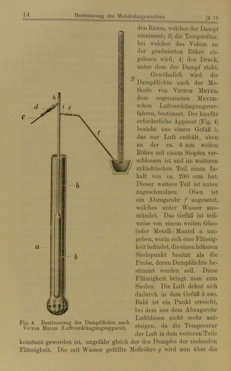 [8 n den Kaum, welches der Dampf entnimmt; 3) die Temperatur, bei welcher das Volum an der graduierten Köhre ab- gelesen wird; 4) den Druck, unter dem der Dampf steht. Gewöhnlich wird die Dampfdichte nach der Me- thode von Victor Meyer, dem sogenannten Meyee- schen Luftverdrängungsver- fahren, bestimmt. Der hierfür erforderliche Apparat (Fig. 4) besteht aus einem Gefäß b, das nur Luft enthält, oben an der ca. 4 mm weiten Röhre mit einem Stopfen ver- schlossen ist und im weiteren zylindrischen Teil einen In- halt von ca. 200 ccm hat. Dieser weitere Teil ist unten zugeschmolzen. Oben ist ein Abzugsrohr f angesetzt, welches unter Wasser aus- mündet. Das Gefäß ist teil- weise von einem weiten Glas- (oder Metall-) Mantel a um- geben, worin sich eine Flüssig- keit befindet. die einen höheren Siedepunkt besitzt als die Probe, deren Dampfdichte be- stimmt werden soll. Diese Flüssigkeit bringt man zum Sieden. Die Luft dehnt sich dadurch in dem Gefäß b aus. Bald ist ein Punkt erreicht, bei dem aus dem Abzugsrohr Luftblasen nicht mehr auf- steigen, da die Temperatur der Luft in dem weiteren Teile konstant geworden ist, ungefähr gleich der des Dampfes der siedenden Flüssigkeit. Die mit Wasser gefüllte Meßröhre g wird nun über die Fig. 4. Bestimuiuug der Dampfdichte nach Victor Meyer (Luftverdrängungsapparat).