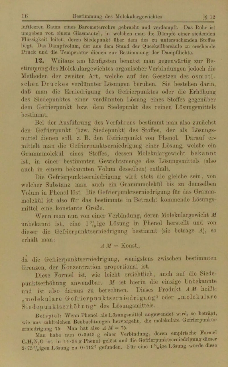 luftleeren Raum eines Barometerrohrs gebracht und verdampft. Das Rohr ist umgeben von einem Glasmantel, in welchen man die Dämpfe einer siedenden Flüssigkeit leitet, deren Siedepunkt über dem des zu untersuchenden Stoffes liegt. Das Dampfvolum, der aus dem Stand der Quecksilbersäule zu ersehende Druck und die Temperatur dienen zur Bestimmung der Dampfdichte. 12. Weitaus am häufigsten benutzt man gegenwärtig zur Be- stimmung des Molekulargewichtes organischer Verbindungen jedoch die Methoden der zweiten Art, welche auf den Gesetzen des osmoti- schen Druckes verdünnter Lösungen beruhen. Sie bestehen darin, daß man die Erniedrigung des Gefrierpunktes oder die Erhöhung des Siedepunktes einer verdünnten Lösung eines Stoffes gegenüber dem Gefrierpunkt bzw. dem Siedepunkt des reinen Lösungsmittels bestimmt. Bei der Ausführung des Verfahrens bestimmt man also zunächst den Gefrierpunkt (bzw. Siedepunkt; des Stoffes, der als Lösungs- mittel dienen soll, z. B. den Gefrierpunkt von Phenol, Darauf er- mittelt man die Gefrierpunktserniedrigung einer Lösung, welche ein Grammmolekül eines Stoffes, dessen Molekulargewicht bekannt ist, in einer bestimmten Gewichtsmenge des Lösungsmittels (also auch in einem bekannten Volum desselben) enthält. Die Gefrierpunktserniedrigung wird stets die gleiche sein, von welcher Substanz man auch ein Grammmolekül bis zu demselben Volum in Phenol löst. Die Gefrierpunktserniedrigung für das Gramm- molekül ist also für das bestimmte in Betracht kommende Lösungs- mittel eine konstante Größe. Wenn man nun von einer Verbindung, deren Molekulargewicht M unbekannt ist, eine l°/0 ige Lösung in Phenol herstellt und von dieser die Gefrierpnnktserniedrigung bestimmt (sie betrage A), so erhält man: A M = Konst,, da die Gefrierpunktserniedrigung, wenigstens zwischen bestimmten Grenzen, der Konzentration proportional ist. Diese Formel ist, wie leicht ersichtlich, auch aut die Siede- punktserhöhung anwendbar. M ist hierin die einzige Unbekannte und ist also daraus zu berechnen. Dieses Produkt AM heißt: „molekulare Gefrierpunktserniedrigung“ oder „molekulare Siedepunktserhöhung“ des Lösungsmittels. Beispiel: Wenn Phenol als Lösungsmittel angewendet wird, so beträgt, wie aus zahlreichen Beobachtungen hervorgeht, die molekulare Gefrierpunkts- erniedrigung 75. Man hat also A M = 1b. Man habe nun 0-3943 g einer Verbindung, deren empirische Formel C;H;NoO ist, in 14 • 34 g Phenol gelöst und die Gefrierpunktserniedrigung dieser 2-75°/0igen Lösung zu 0-712° gefunden. Für eine 1 °/0ige Lösung würde diese