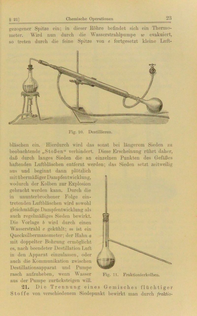 § 21] Chemische Operationen 23 gezogener Spitze ein; in dieser Röhre befindet sich ein Thermo- meter. Wird nun durch die Wasserstrahlpumpe w evakuiert, so treten durch die feine Spitze von e fortgesetzt kleine Luft- Fig. 10. Destillieren. bläschen ein. Hierdurch wird das sonst bei längerem Sieden zu beobachtende „Stoßen“ verhindert. Diese Erscheinung rührt daher, daß durch langes Sieden die an einzelnen Punkten des Gefäßes haftenden Luftbläschen entfernt werden; das Sieden setzt zeitweilig aus und beginnt dann plötzlich mit übermäßiger Dampfentwicklung, wodurch der Kolben zur Explosion gebracht werden kann. Durch die in ununterbrochener Folge ein- tretenden Luftbläschen wird sowohl gleichmäßige Dampfentwicklung als auch regelmäßiges Sieden bewirkt. Die Vorlage b wird durch einen Wasserstrahl c gekühlt; m ist ein Quecksilbermanometer; der Hahn a mit doppelter Bohrung ermöglicht es, nach beendeter Destillation Luft in den Apparat einzulassen, oder auch die Kommunikation zwischen Destillationsapparat und Pumpe aus der Pumpe zurücksteigen will. 21. Die Trennung eines Gemisches flüchtiger Stoffe von verschiedenem Siedepunkt bewirkt man durch fraktio-