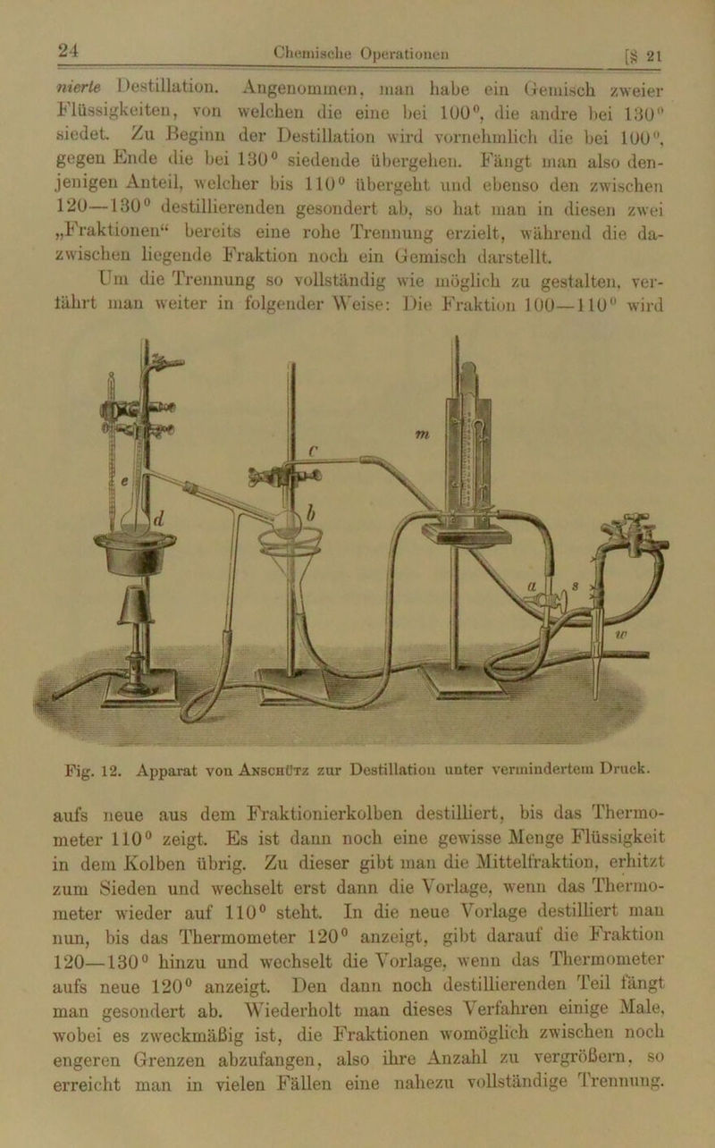 nicrte Destillation. Angenommen, man habe ein Gemisch zweier Flüssigkeiten, von welchen die eine hei 100°, die andre hei 130° siedet. Zu Beginn der Destillation wird vornehmlich die bei 100, gegen Ende die bei 130° siedende übergehen. Fängt man also den- jenigen Anteil, welcher bis 110° übergeht und ebenso den zwischen 120—130° destillierenden gesondert ab, so hat man in diesen zwei „Fraktionen“ bereits eine rolie Trennung erzielt, während die da- zwischen liegende Fraktion noch ein Gemisch darstellt. Um die Trennung so vollständig wie möglich zu gestalten, ver- tährt man weiter in folgender Weise: Die Fraktion 100—110 wird Fig. 12. Apparat von Akschütz zur Destillation unter vermindertem Druck. aufs neue aus dem Fraktionierkolben destilliert, bis das Thermo- meter 110° zeigt. Es ist dann noch eine gewisse Menge Flüssigkeit in dem Kolben übrig. Zu dieser gibt man die Mittelfraktion, erhitzt zum Sieden und wechselt erst dann die Vorlage, wenn das Thermo- meter wieder auf 110° steht. In die neue Vorlage destilliert mau nun, bis das Thermometer 120° anzeigt, gibt darauf die Fraktion 120—130° hinzu und wechselt die Vorlage, wenn das Thermometer aufs neue 120° anzeigt. Den dann noch destillierenden Teil längt man gesondert ab. Wiederholt man dieses Verfahren einige Male, wobei es zweckmäßig ist, die Fraktionen womöglich zwischen noch engeren Grenzen abzufangen, also ihre Anzahl zu vergrößern, so erreicht man in vielen Fällen eine nahezu vollständige rI rennung.