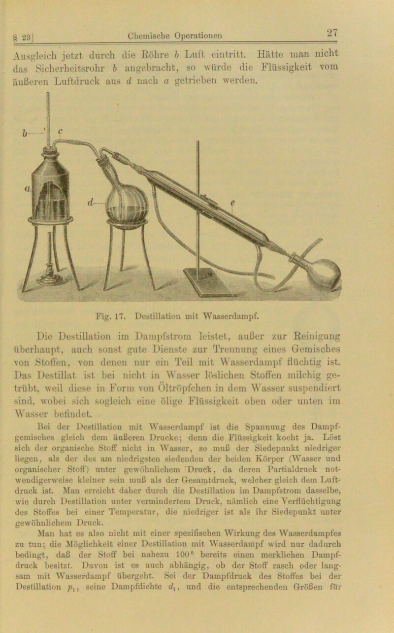 Ausgleich jetzt durch die Röhre b Luft eintritt. Hätte man nicht das Sicherheitsrohr b angebracht, so würde die Flüssigkeit vom äußeren Luftdruck aus d nach a getrieben werden. Fig. 17. Destillation mit Wasserdampf. Die Destillation im Dampfstrom leistet, außer zur Reinigung überhaupt, auch sonst gute Dienste zur Trennung eines Gemisches von Stoffen, von denen nur ein Teil mit Wasserdampf flüchtig ist. Das Destillat ist bei nicht in Wasser löslichen Stoffen milchig ge- trübt. weil diese in Form von Oltröpfchen in dem Wasser suspendiert sind, wobei sich sogleich eine ölige Flüssigkeit oben oder unten im Wasser befindet Bei der Destillation mit Wasserdampf ist die Spannung des Dampf- gemisches gleich dem äußeren Drucke; denn die Flüssigkeit kocht ja. Löst sich der organische Stoff nicht in Wasser, so muß der Siedepunkt niedriger liegen, als der des am niedrigsten siedenden der beiden Körper (Wasser und organischer Stoff) unter gewöhnlichem Druck, da deren Partialdruck not- wendigerweise kleiner sein muß als der Gesamtdruck, welcher gleich dem Luft- druck ist. Man erreicht daher durch die Destillation im Dampfstrom dasselbe, wie durch Destillation unter vermindertem Druck, nämlich eine Verflüchtigung des Stoffes bei einer Temperatur, die niedriger ist als ihr Siedepunkt unter gewöhnlichem Druck. Man hat es also nicht mit einer spezifischen Wirkung des Wasserdampfes zu tun; die Möglichkeit einer Destillation mit Wasserdampf wird nur dadurch bedingt, daß der Stoff bei nahezu 100° bereits einen merklichen Dampf- druck besitzt. Davon ist es auch abhängig, ob der Stoff rasch oder lang- sam mit Wasserdampf übergeht. Sei der Dampfdruck des Stoffes bei der Destillation plf seine Dampfdichte (/,, und die entsprechenden Größen für