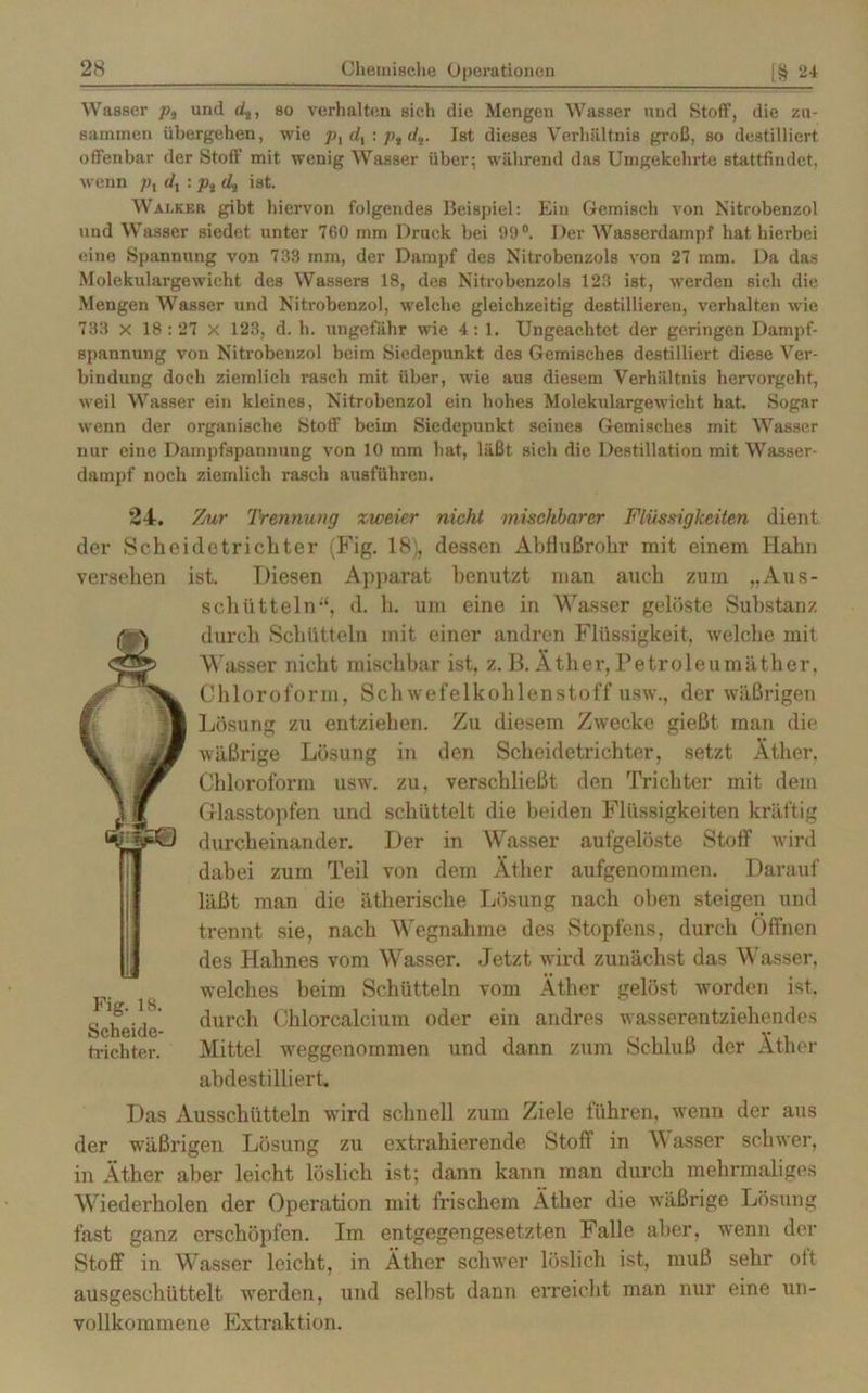 Wasser pt und d2, so verhalten sich die Mengen Wasser und Stoff, die zu- sammen übergehen, wie P\dl:ptdi. Ist dieses Verhältnis groß, so destilliert offenbar der Stoff mit wenig Wasser über; während das Umgekehrte stattfindet, wenn pl dx: ptdi ist. Walker gibt hiervon folgendes Beispiel: Ein Gemisch von Nitrobenzol und Wasser siedet unter 760 mm Druck bei 99°. Der Wasserdampf hat. hierbei eine Spannung von 733 mm, der Dampf des Nitrobenzols von 27 mm. Da das Molekulargewicht des Wassers 18, des Nitrobenzols 123 ist, werden sich die Mengen Wasser und Nitrobenzol, welche gleichzeitig destillieren, verhalten wie 733 x 18:27 X 123, d. h. ungefähr wie 4: 1. Ungeachtet der geringen Dampf- spannung von Nitrobenzol beim Siedepunkt des Gemisches destilliert diese Ver- bindung doch ziemlich rasch mit über, wie aus diesem Verhältnis hervorgeht, weil Wasser ein kleines, Nitrobenzol ein hohes Molekulargewicht hat. Sogar wenn der organische Stoff beim Siedepunkt seines Gemisches mit Wasser nur eine Dampfspannung von 10 mm hat, läßt sich die Destillation mit Wasser- dampf noch ziemlich rasch ausführen. 24. der Sch versehen Fig. 18. Scheide- trichter. Zur Trennung zweier nicht mischbarer Flüssigkeiten dient eidetrichter (Fig. 18), dessen Abflußrohr mit einem Hahn ist. Diesen Apparat benutzt man auch zum „Aus- schütteln“, d. h. um eine in Wasser gelöste Substanz durch Schütteln mit einer andren Flüssigkeit, welche mit Wasser nicht mischbar ist, z. B. Äther, Petroleumäther. Chloroform, Schwefelkohlenstoff usw., der wäßrigen Lösung zu entziehen. Zu diesem Zwecke gießt man die wäßrige Lösung in den Scheidetrichter, setzt Äther. Chloroform usw. zu. verschließt den Trichter mit dem Glasstopfen und schüttelt die beiden Flüssigkeiten kräftig durcheinander. Der in Wasser aufgelöste Stoff wird dabei zum Teil von dem Äther aufgenommen. Darauf läßt man die ätherische Lösung nach oben steigen und trennt sie, nach Wegnahme des Stopfens, durch Öffnen des Hahnes vom Wasser. Jetzt wird zunächst das Wasser, welches beim Schütteln vom Äther gelöst worden ist. durch Chlorcalcium oder ein andres wasserentziehendes Mittel weggenommen und dann zum Schluß der Äther abdestilliert. Das Ausschütteln wird schnell zum Ziele führen, wenn der aus der wäßrigen Lösung zu extrahierende Stoff in W asser schwer, in Äther aber leicht löslich ist; dann kann man durch mehrmaliges Wiederholen der Operation mit frischem Äther die wäßrige Lösung fast ganz erschöpfen. Im entgegengesetzten Falle aber, wenn der Stoff in Wasser leicht, in Äther schwer löslich ist, muß sehr oft ausgeschüttelt werden, und selbst dann erreicht man nur eine un- vollkommene Extraktion.