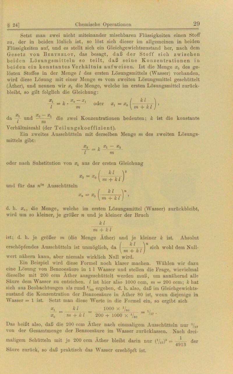 Setzt man zwei nicht miteinander mischbaren Flüssigkeiten einen Stoff zu, der in beiden löslich ist, so löst sich dieser im allgemeinen in beiden Flüssigkeiten auf, und es stellt sich ein Gleichgewichtszustand her, nach dem Gesetz von Bektiielot, das besagt, daß der Stoff sich zwischen beiden Lösungsmitteln so teilt, daß seine Konzentrationen in beiden ein konstantes Verhältnis aufweisen. Ist die Menge x„ des ge- lösten Stoffes in der Menge l des ersten Lösungsmittels (Wasser) vorhanden, wird diese Lösung mit einer Menge m vom zweiten Lösungsmittel geschüttelt (Äther), und nennen wir x, die Menge, welche im ersten Lösungsmittel zurück- bleibt, so gilt folglich die Gleichung: *t _ k . x« ~ l m oder x, ■ - *• (-£T*t) da X' und ——die zwei Konzentrationen bedeuten: /; ist die l m Verhältniszahl (der Teilungskoeffizient). Ein zweites Ausschütteln mit derselben Menge m des zweiten mittels gibt: j. *t ~ l m konstante Lösungs- oder nach Substitution von x, aus der ersten Gleichung und für das nte Ausschütteln d. h. x„, die Menge, welche im ersten Lösungsmittel (Wasser) zurüekbleibt, wird um so kleiner, je größer n und je kleiner der Bruch kl m + k l ist; d. h. je größer m (die Menge Äther) und je kleiner k ist. Absolut erschöpfendes Ausschütteln ist unmöglich, da ( ^ ^sich wohl dem Null- \m + kl) wert nähern kann, aber niemals wirklich Null wird. Ein Beispiel wird diese Formel noch klarer machen. Wählen wir dazu eine Lösung von Benzoesäure in 1 1 Wasser und stellen die Frage, wievielmal dieselbe mit 200 ccm Äther ausgeschüttelt werden muß, um annähernd alle Säure dem Wasser zu entziehen. I ist hier also 1000 ccm, m - 200 ccm; k hat sich aus Beobachtungen als rund l/80 ergeben, d. h. also, daß im Gleichgewichts- zustand die Konzentration der Benzoesäure in Äther 80 ist, wenn diejenige in Wasser = 1 ist. Setzt man diese Werte in die Formel ein, so ergibt sich Xy = kl = 1000 X Vao = ,, xQ VI + kl 200 + 1000 X */80 /l7 ' Das heißt also, daß die 200 ccm Äther nach einmaligem Ausschütteln nur */l7 von der Gesamtmenge der Benzoesäure im Wasser zurücklassen. Nach drei- maligem Schütteln mit je 200 ccm Äther bleibt darin nur (V,,)3 = 1 der 4913 Säure zurück, so daß praktisch das Wasser erschöpft ist.