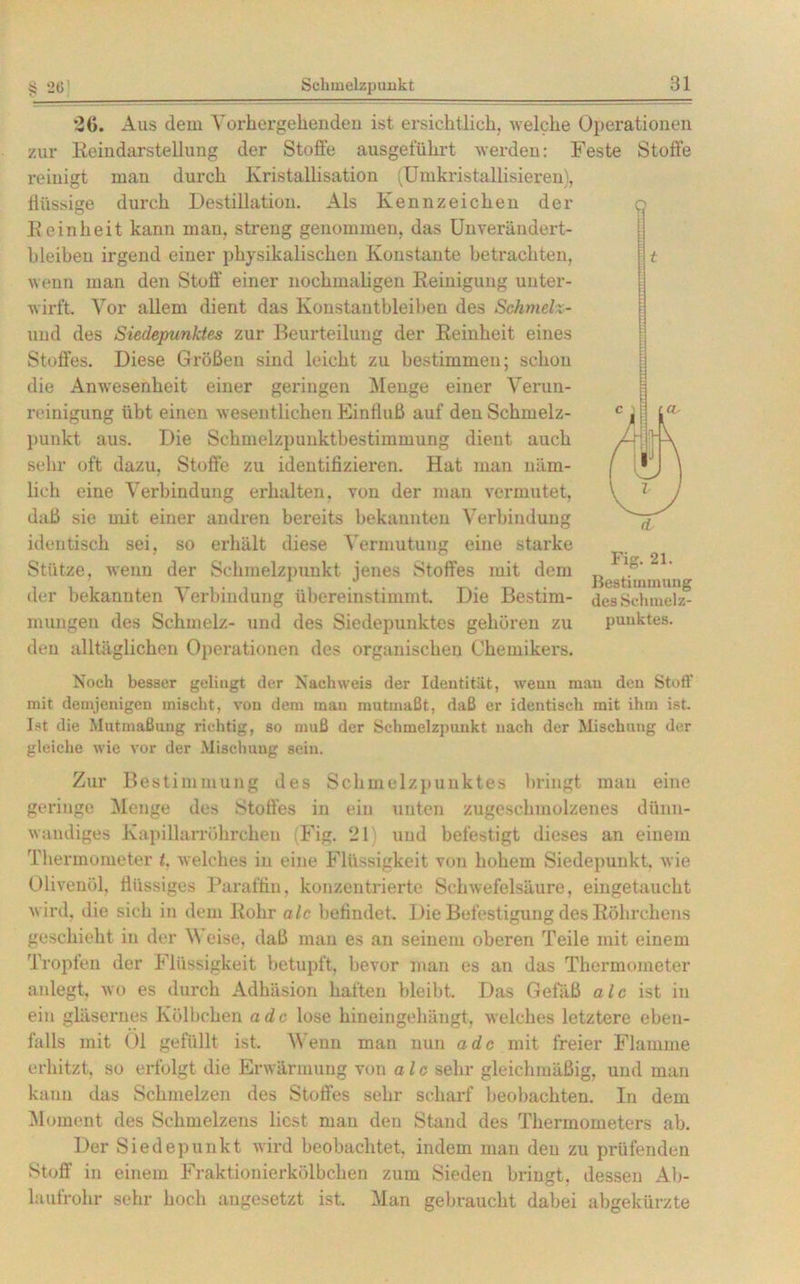 $ 26 20. Aus dem Vorhergehenden ist ersichtlich, welche Operationen zur Reindarstellung der Stoffe ausgeführt werden: Feste Stoffe reinigt man durch Kristallisation (Umkristallisieren), flüssige durch Destillation. Als Kennzeichen der Feinheit kann man, streng genommen, das Unverändert- bleiben irgend einer physikalischen Konstante betrachten, wenn man den Stoff einer nochmaligen Eeinigung unter- wirft. Vor allem dient das Konstantbleiben des Schmelz- und des Siedepunktes zur Beurteilung der Feinheit eines Stoffes. Diese Größen sind leicht zu bestimmen; schon die Anwesenheit einer geringen Menge einer Verun- reinigung übt einen wesentlichen Einfluß auf den Schmelz- auch O punkt aus. Die Schmelzpunktbestimmung dient sehr oft dazu, Stoffe zu identifizieren. Hat man näm- lich eine Verbindung erhalten, von der man vermutet, daß sie mit einer andren bereits bekannten Verbindung identisch sei, so erhält diese Vermutung eine starke Stütze, wenn der Schmelzpunkt jenes Stoffes mit dem der bekannten Verbindung übereinstimmt. Die Bestim- mungen des Schmelz- und des Siedepunktes gehören zu organischen Chemikers. Fig. 21. Bestimmung des Schmelz- punktes. den alltäglichen Operationen des Noch besser gelingt der Nachweis der Identität, weun mau den Stoff mit demjenigen mischt, von dem mau mutmaßt, daß er identisch mit ihm ist. Ist die Mutmaßung richtig, so muß der Schmelzpunkt nach der Mischung der gleiche wie vor der Mischung sein. Zur Bestimmung des Schmelzpunktes bringt man eine geringe Menge des Stoffes in ein unten zugeschmolzenes dünn- wandiges Kapillarröhrchen (Fig. 21) und befestigt dieses an einem Thermometer t. welches in eine Flüssigkeit von hohem Siedepunkt, wie Olivenöl, flüssiges Paraffin, konzentrierte Schwefelsäure, eingetaucht wird, die sich in dem Rohr alc befindet. Die Befestigung des Röhrchens geschieht in der Weise, daß man es an seinem oberen Teile mit einem Tropfen der Flüssigkeit betupft, bevor man es an das Thermometer anlegt, wo es durch Adhäsion haften bleibt. Das Gefäß alc ist in ein gläsernes Kölbchen ade lose hineingehängt, welches letztere eben- falls mit 01 gefüllt ist. Wenn man nun ade mit freier Flamme erhitzt, so erfolgt die Erwärmung von a l e sehr gleichmäßig, und man kann das Schmelzen des Stoffes sehr scharf beobachten. In dem Moment des Sehmelzeus liest mau den Stand des Thermometers ab. Der Siedepunkt wird beobachtet, indem man den zu prüfenden Stoff in einem Fraktionierkölbchen zum Sieden bringt, dessen Ab- laufrohr sehr hoch angesetzt ist. Man gebraucht dabei abgekürzte