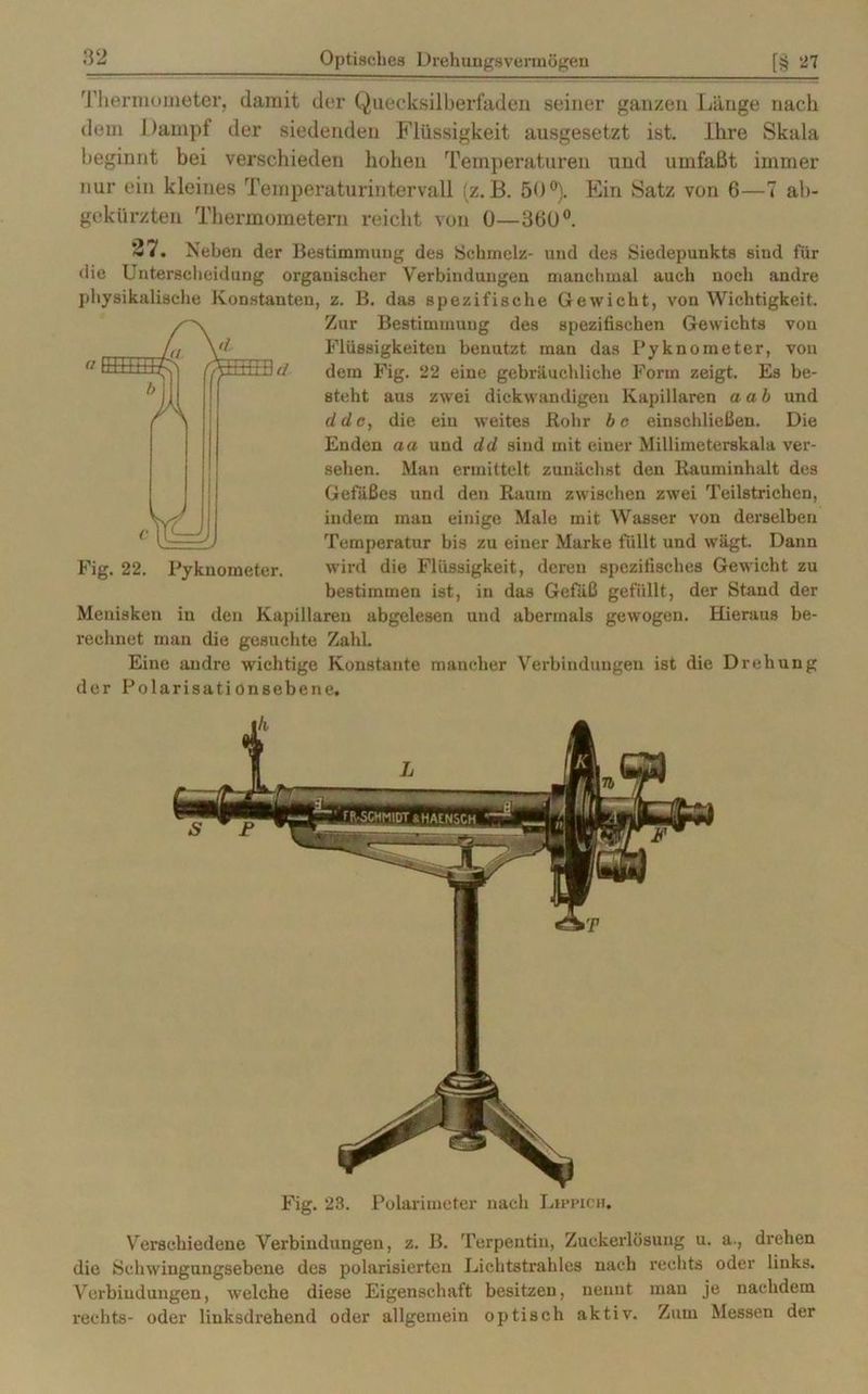 Thermometer, damit der Quecksilberfadeu seiner ganzen Länge nach dem Dampf der siedenden Flüssigkeit ausgesetzt ist. Ihre Skala beginnt bei verschieden hohen Temperaturen und umfaßt immer nur ein kleines Temperaturintervall (z. B. 50°). Ein Satz von 6—7 ab- gekürzten Thermometern reicht von 0—3hÜ°. 27. Neben der Bestimmung des Schmelz- und des Siedepunkts sind für die Unterscheidung organischer Verbindungen manchmal auch noch andre physikalische Konstanten, z. B. das spezifische Gewicht, von Wichtigkeit. Zur Bestimmung des spezifischen Gewichts von Flüssigkeiten benutzt man das Pyknometer, von dem Fig. 22 eine gebräuchliche Form zeigt. Es be- steht aus zwei dickwandigen Kapillaren aab und ddc, die ein weites Rohr bo einschließen. Die Enden aa und dd sind mit einer Millimeterskala ver- sehen. Man ermittelt zunächst den Rauminhalt des Gefäßes und den Raum zwischen zwei Teilstrichen, indem man einige Male mit Wasser von derselben Temperatur bis zu einer Marke füllt und wägt. Dann wird die Flüssigkeit, deren spezifisches Gewicht zu bestimmen ist, in das Gefäß gefüllt, der Stand der Menisken in den Kapillaren abgelesen und abermals gewogen. Hieraus be- rechnet man die gesuchte ZahL Eine andre wichtige Konstante mancher Verbindungen ist die Drehung der Polarisationsebene. Fig. 23. Polarimeter nach Lippich. Verschiedene Verbindungen, z. B. Terpentin, Zuckerlösung u. a-, drehen die Schwingnngsebene des polarisierten Lichtstrahles nach rechts oder links. Verbindungen, welche diese Eigenschaft besitzen, nennt man je nachdem rechts- oder linksdrehend oder allgemein optisch aktiv. Zum Messen der