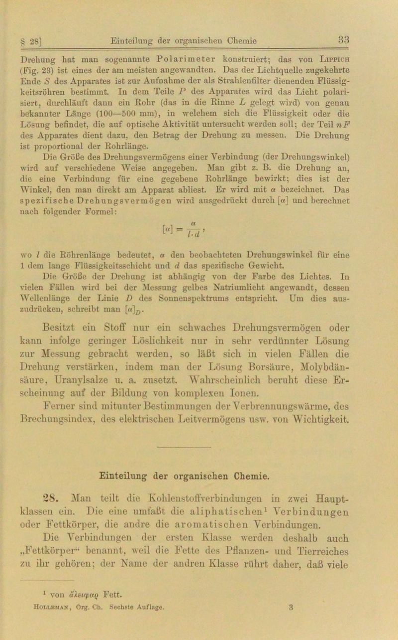 Drehung hat man sogenannte Polarimeter konstruiert; das von Lippich (Fig. 23) ist eines der am meisten angewandten. Das der Lichtquelle zugekehrte Ende S des Apparates ist zur Aufnahme der als Strahlenfilter dienenden Flüssig- keitsröhren bestimmt. In dem Teile P des Apparates wird das Licht polari- siert, durchläuft daun ein Rohr (das in die Rinne L gelegt wird) von genau bekannter Länge (100—500 mm), in welchem sich die Flüssigkeit oder die Lösung befindet, die auf optische Aktivität untersucht werden soll; der Teil nF des Apparates dient dazu, den Betrag der Drehung zu messen. Die Drehung ist proportional der Rohrlänge. Die Größe des Drehungsvermögens einer Verbindung (der Drehungswinkel) wird auf verschiedene Weise angegeben. Man gibt z. B. die Drehung an, die eine Verbindung für eine gegebene Rohrlänge bewirkt; dies ist der Winkel, den man direkt am Apparat abliest. Er wird mit « bezeichnet. Das spezifische Drehungsvermögen wird ausgedrückt durch ja] und berechnet nach folgender Formel: wo l die Röhrenlänge bedeutet, a deu beobachteten Drehungswinkel für eine 1 dem lange Flüssigkeitsschicht und d das spezifische Gewicht. Die Größe der Drehung ist abhängig von der Farbe des Lichtes. In vielen Fällen wird bei der Messung gelbes Natriumlicht angewandt, dessen Wellenlänge der Linie D des Sonnenspektrums entspricht. Um dies aus- zudrücken, schreibt man [«]p. Besitzt ein Stoff nur ein schwaches Drehungsvermögen oder kann infolge geringer Löslichkeit nur in sehr verdünnter Lösung zur Messung gebracht werden, so läßt sich in vielen Fällen die Drehung verstärken, indem man der Lösung Borsäure, Molybdän- säure, Uranylsalze u. a. zusetzt. Wahrscheinlich beruht diese Er- scheinung auf der Bildung von komplexen Ionen. Ferner sind mitunter Bestimmungen der Verbrennungswärme, des Brechungsindex, des elektrischen Leitvermögens usw. von Wichtigkeit. Einteilung der organischen Chemie. 28. Man teilt die Kohleustofl'verbindungen in zwei Haupt- klassen ein. Die eine umfaßt die aliphatischen1 Verbindungen oder Fettkörper, die andre die aromatischen Verbindungen. Die Verbindungen der ersten Klasse werden deshalb auch ..Fettkörper- benannt, weil die Fette des Pflanzen- und Tierreiches zu ihr gehören; der Name der andren Klasse rührt daher, daß viele 1 vou ä).ei(f UQ Fett. Hoi.i.kman , Org. CI). Sechste Auflage. 3