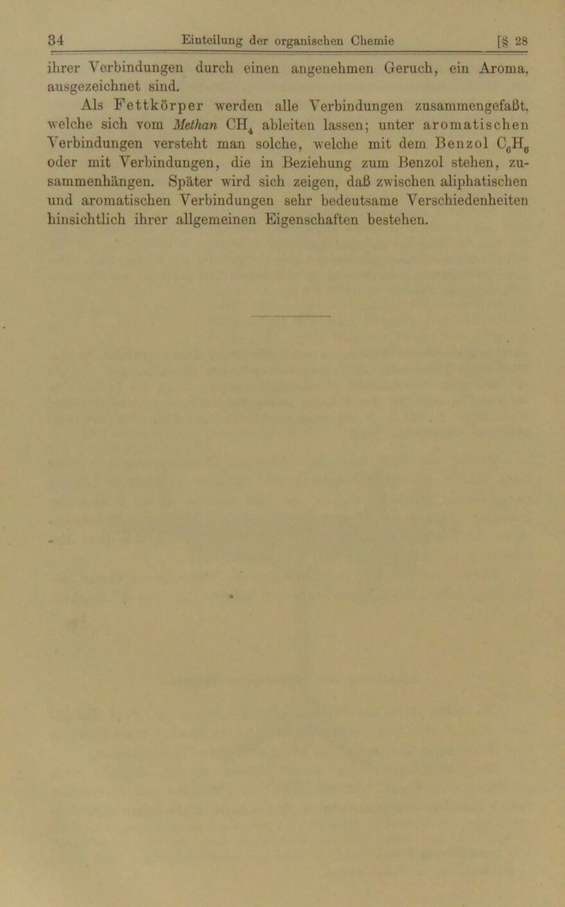ihrer Verbindungen durch einen angenehmen Geruch, ein Aroma, ausgezeichnet sind. Als Fettkörper werden alle Verbindungen zusammengefaßt, welche sich vom Methan CH4 ableiten lassen; unter aromatischen Verbindungen versteht man solche, welche mit dem Benzol C6H6 oder mit Verbindungen, die in Beziehung zum Benzol stehen, Zu- sammenhängen. Später wird sich zeigen, daß zwischen aliphatischen und aromatischen Verbindungen sehr bedeutsame Verschiedenheiten hinsichtlich ihrer allgemeinen Eigenschaften bestehen.
