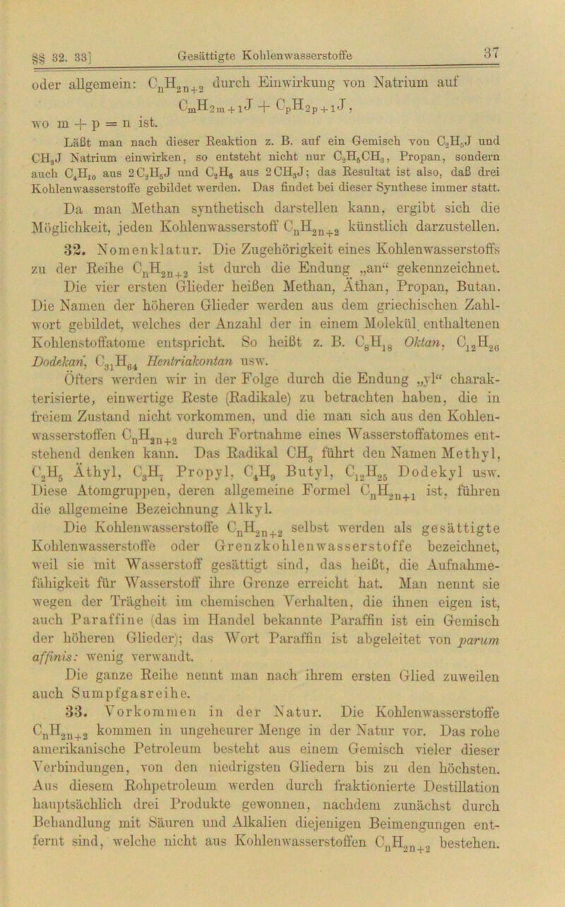 oder allgemein: CuH2n+2 durch Einwirkung von Natrium auf ümH2m + 1J + CpH2p + i J , wo m + p = n ist. Läßt man nach dieser Reaktion z. B. anf ein Gemisch von C3H-,J und CH8J Natrium einwirken, so entsteht nicht nur C.,H5CH3, Propan, sondern auch C4H10 aus 2CsHjJ und CSH# aus 2CH3J: das Resultat ist also, daß drei Kohlenwasserstoffe gebildet werden. Das findet bei dieser Synthese immer statt. Da man Methan synthetisch darstellen kann, ergibt sich die Möglichkeit, jeden Kohlenwasserstoff CnH2n+2 künstlich darzustellen. 32. Nomenklatur. Die Zugehörigkeit eines Kohlenwasserstoffs zu der Reihe CDH2n+2 ist durch die Endung ..an” gekennzeichnet. Die vier ersten Glieder heißen Methan, Äthan, Propan, Butan. Die Namen der höheren Glieder werden aus dem griechischen Zahl- wort gebildet, welches der Anzahl der in einem Molekül enthaltenen Kohlenstoffatome entspricht So heißt z. B. C8H]8 Oktan, C12H2ß Dodekan, C31H64 Hentriakonian usw. Öfters werden wir in der Folge durch die Endung „yl“ charak- terisierte, einwertige Reste (Radikale) zu betrachten haben, die in freiem Zustand nicht Vorkommen, und die man sich aus den Kohlen- wasserstoffen CnH2n+„ durch Fortnahme eines Wasserstoffatomes ent- stehend denken kann. Das Radikal CH3 führt den Namen Methyl, C.,H5 Äthyl, G3H7 Propyl. C4H9 Butyl, C12H25 Dodekyl usw. Diese Atomgruppen, deren allgemeine Formel CnH2n+1 ist, führen die allgemeine Bezeichnung Alkyl. Die Kohlenwasserstoffe CnH2n 2 selbst werden als gesättigte Kohlenwasserstoffe oder Grenzkohlenwasserstoffe bezeichnet, weil sie mit Wasserstoff gesättigt sind, das heißt, die Aufnahme- fähigkeit für Wasserstoff ihre Grenze erreicht hat. Man nennt sie wegen der Trägheit im chemischen Verhalten, die ihnen eigen ist, auch Paraffine (das im Handel bekannte Paraffin ist ein Gemisch der höheren Glieder ; das Wort Paraffin ist abgeleitet von parum affinis: wenig verwandt. Die ganze Reihe nennt mau nach ihrem ersten Glied zuweilen auch Sumpfgasreihe. 33. Vorkommen in der Natur. Die Kohlenwasserstoffe CnH2n+2 kommen in ungeheurer Menge in der Natur vor. Das rohe amerikanische Petroleum besteht aus einem Gemisch vieler dieser Verbindungen, von den niedrigsten Gliedern bis zu den höchsten. Aus diesem Rohpetroleum werden durch fraktionierte Destillation hauptsächlich drei Produkte gewonnen, nachdem zunächst durch Behandlung mit Säuren und Alkalien diejenigen Beimengungen ent- fernt sind, welche nicht aus Kohlenwasserstoffen CnH2n+2 bestehen.