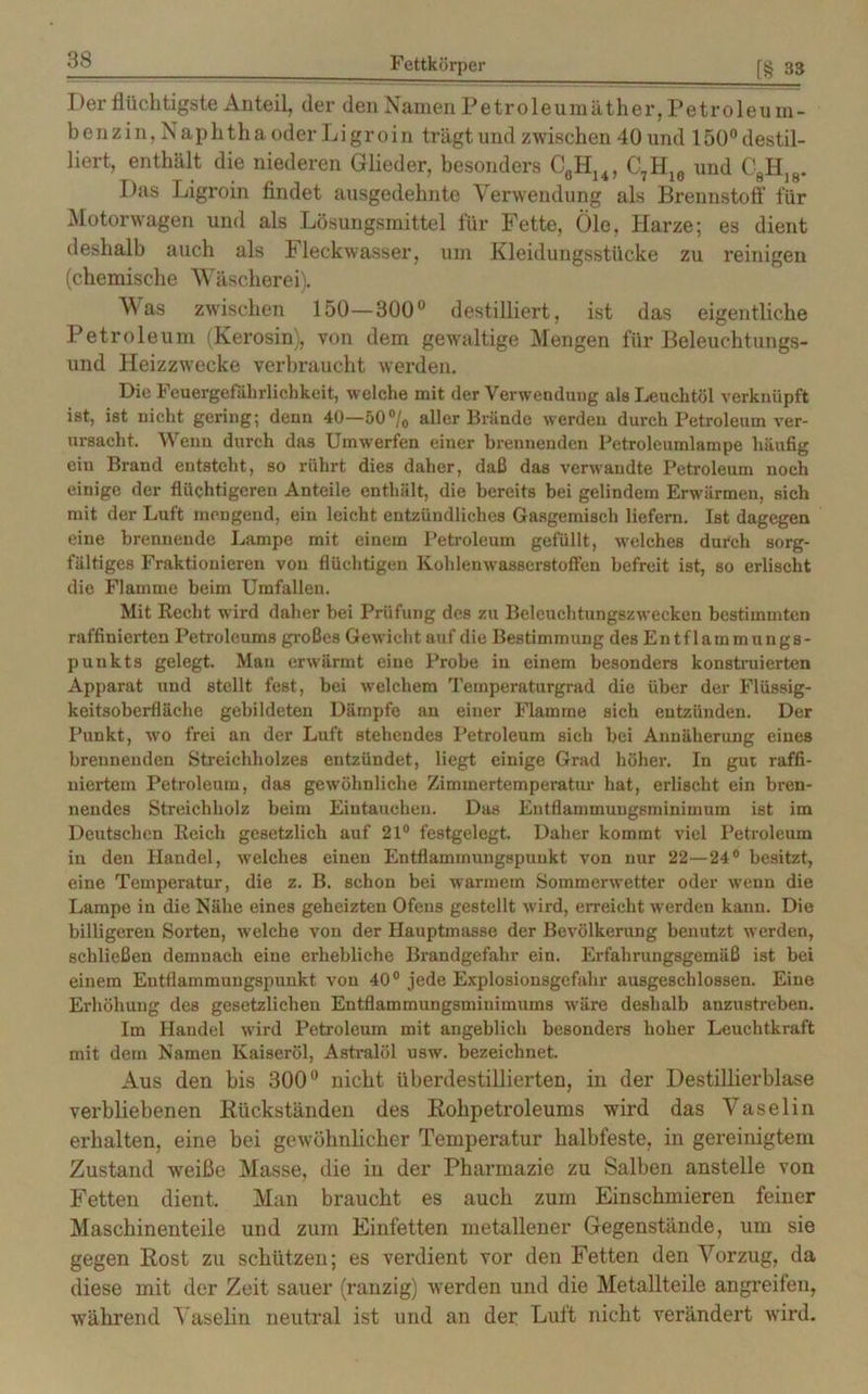 Der flüchtigste Anteil, der den Namen Petroleumäther, Petroleum- benzin, Naphtha oder Ligroin trägt und zwischen 40 und 150° destil- liert, enthält die niederen Glieder, besonders CflHu, C7H10 und C8H)8. Das Ligroin findet ausgedehnte Verwendung als Brennstoff für Motorwagen und als Lösungsmittel für Fette, Öle, Harze; es dient deshalb auch als Fleckwasser, um Kleidungsstücke zu reinigen (chemische Wäscherei). Was zwischen 150—300° destilliert, ist das eigentliche Petroleum (Kerosin), von dem gewaltige Mengen für Beleuchtungs- und Heizzwecke verbraucht werden. Die Feuergefährlichkeit, welche mit der Verwendung als Leuchtöl verknüpft ist, ist nicht gering; denn 40—50°/0 aller Brände werden durch Petroleum ver- ursacht. Wenn durch das Umwerfen einer brennenden Petroleumlampe häufig ein Brand entsteht, so rührt dies daher, daß das verwandte Petroleum noch einige der flüchtigeren Anteile enthält, die bereits bei gelindem Erwärmen, sich mit der Luft mengend, ein leicht entzündliches Gasgemisch liefern. Ist dagegen eine brennende Lampe mit einem Petroleum gefüllt, welches durch sorg- fältiges Fraktionieren von flüchtigen Kohlenwasserstoffen befreit ist, so erlischt die Flamme beim Umfallen. Mit Recht wird daher bei Prüfung des zu Beleuchtungszwecken bestimmten raffinierten Petroleums großes Gewicht auf die Bestimmung des Entflammungs- punkts gelegt. Mau erwärmt eine Probe in einem besonders konstruierten Apparat und stellt fest, bei welchem Temperaturgrad die über der Flüssig- keitsoberfläche gebildeten Dämpfe an einer Flamme sich entzünden. Der Punkt, wo frei an der Luft stehendes Petroleum sich bei Annäherung eines brennenden Streichholzes entzündet, liegt einige Grad höher. In gut raffi- niertem Petroleum, das gewöhnliche Zimmertemperatur hat, erlischt ein bren- nendes Streichholz beim Eintauchen. Das Eutflammungsminimum ist im Deutschen Reich gesetzlich auf 21° festgelegt. Daher kommt viel Petroleum in den Handel, welches einen Entflammungspuukt von nur 22—24° besitzt, eine Temperatur, die z. B. schon bei warmem Sommerwetter oder wenn die Lampe in die Nähe eines geheizten Ofens gestellt wird, erreicht werden kann. Die billigeren Sorten, welche von der Hauptmasse der Bevölkerung benutzt werden, schließen demnach eine erhebliche Brandgefahr ein. Erfahrungsgemäß ist bei einem Entflammungspunkt von 40° jede Explosionsgefahr ausgeschlossen. Eine Erhöhung des gesetzlichen Entflammungsmiuimums wäre deshalb anzustreben. Im Handel w’ird Petroleum mit angeblich besonders hoher Leuchtkraft mit dem Namen Kaiseröl, Astralöl usw. bezeichnet. Aus den bis 300° nicht überdestillierten, in der Destillierblase verbliebenen Rückständen des Rohpetroleums wird das Vaselin erhalten, eine bei gewöhnlicher Temperatur halbfeste, in gereinigtem Zustand weiße Masse, die in der Pharmazie zu Salben anstelle von Fetten dient. Man braucht es auch zum Einschmieren feiner Maschinenteile und zum Einfetten metallener Gegenstände, um sie gegen Rost zu schützen; es verdient vor den Fetten den Vorzug, da diese mit der Zeit sauer (ranzig) werden und die Metallteile angreifen, ■während Vaselin neutral ist und an der Luft nicht verändert wird.