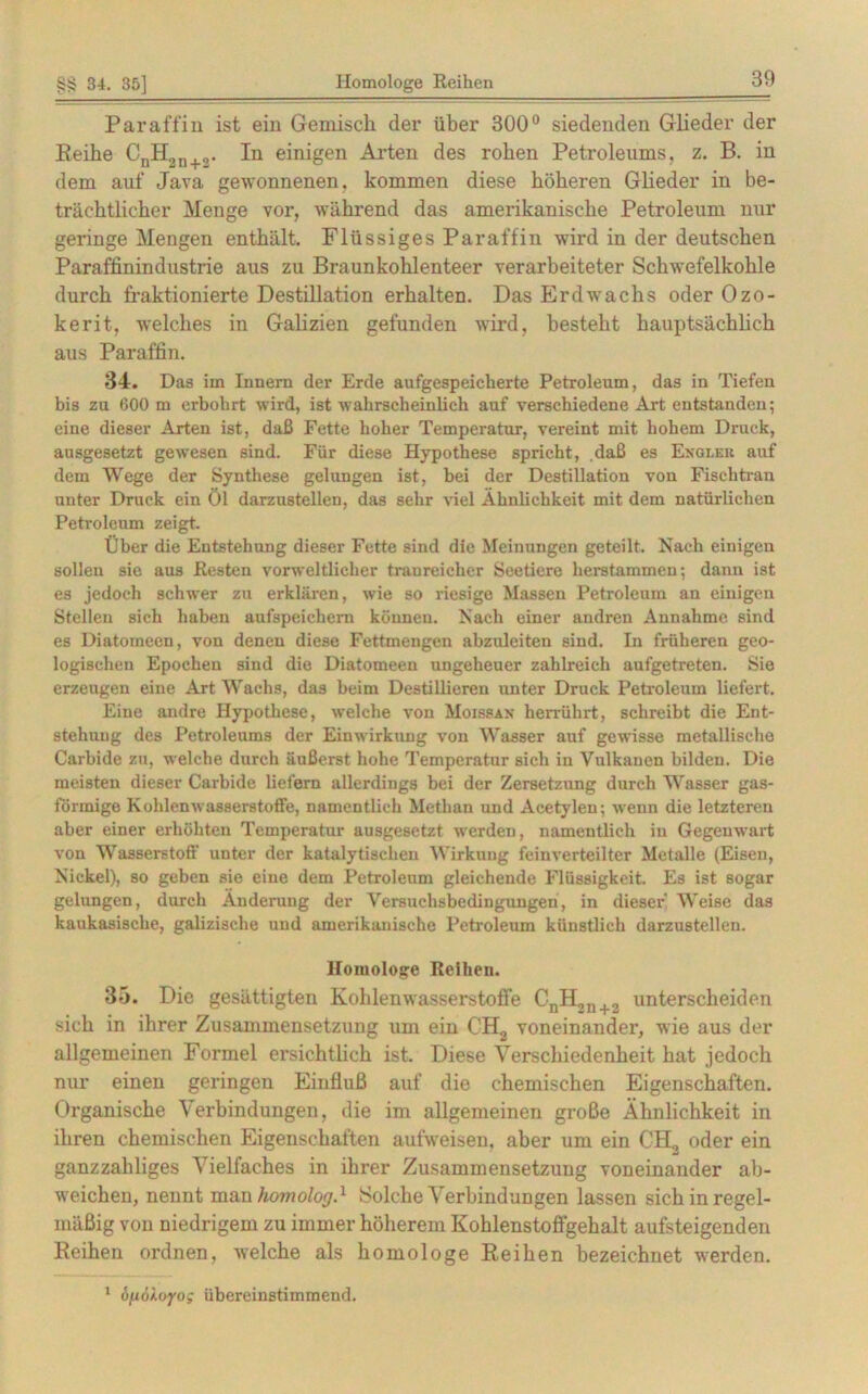 Paraffin ist ein Gemisch der über 300° siedenden Glieder der Reihe CnH2u+„. In einigen Arten des rohen Petroleums, z. B. in dem auf Java gewonnenen, kommen diese höheren Glieder in be- trächtlicher Menge vor, während das amerikanische Petroleum nur geringe Mengen enthält. Flüssiges Paraffin wird in der deutschen Paraffinindustrie aus zu Braunkohlenteer verarbeiteter Schwefelkohle durch fraktionierte Destillation erhalten. Das Erdwachs oder Ozo- kerit, welches in Galizien gefunden wird, besteht hauptsächlich aus Paraffin. 34. Das im Innern der Erde aufgespeicherte Petroleum, das in Tiefen bis zu 600 m erbohrt wird, ist wahrscheinlich auf verschiedene Art entstanden; eine dieser Arten ist, daß Fette hoher Temperatur, vereint mit hohem Druck, ausgesetzt gewesen sind. Für diese Hypothese spricht, daß es Engleb auf dem Wege der Synthese gelungen ist, bei der Destillation von Fischtran unter Druck ein Öl darzustellen, das sehr viel Ähnlichkeit mit dem natürlichen Petroleum zeigt. Über die Entstehung dieser Fette sind die Meinungen geteilt. Nach einigen sollen sie aus Resten vorweltlicher tranreicher Seetiere herstammen; dann ist es jedoch schwer zu erklären, wie so riesige Massen Petroleum an einigen Stellen sich haben aufspeichern können. Nach einer andren Annahme sind es Diatomeen, von denen diese Fettmengen abzuleiten sind. In früheren geo- logischen Epochen sind die Diatomeen ungeheuer zahlreich aufgetreten. Sie erzeugen eine Art Wachs, das beim Destillieren unter Druck Petroleum liefert. Eine andre Hypothese, welche von Moissan herrührt, schreibt die Ent- stehung des Petroleums der Einwirkung von Wasser auf gewisse metallische Carbide zu, welche durch äußerst hohe Temperatur sich in Vulkanen bilden. Die meisten dieser Carbide liefern allerdings bei der Zersetzung durch Wasser gas- förmige Kohlenwasserstoffe, namentlich Methan und Acetylen; wenn die letzteren aber einer erhöhten Temperatur ausgesetzt werden, namentlich in Gegenwart von Wasserstoff unter der katalytischen Wirkung feinverteilter Metalle (Eisen, Nickel), so geben sie eine dem Petroleum gleichende Flüssigkeit. Es ist sogar gelungen, durch Änderung der Versuchsbedingungen, in dieser’ Weise das kaukasische, galizisclie und amerikanische Petroleum künstlich darzustellen. Homologe Reihen. 35. Die gesättigten Kohlenwasserstoffe GnH2n+2 unterscheiden sich in ihrer Zusammensetzung um ein CH2 voneinander, wie aus der allgemeinen Formel ersichtlich ist. Diese Verschiedenheit hat jedoch nur einen geringen Einfluß auf die chemischen Eigenschaften. Organische Verbindungen, die im allgemeinen große Ähnlichkeit in ihren chemischen Eigenschaften aufweisen, aber um ein CH, oder ein ganzzahliges Vielfaches in ihrer Zusammensetzung voneinander ab- weichen, nennt man homolog.1 Solche Verbindungen lassen sich in regel- mäßig von niedrigem zu immer höherem Kohlenstoffgehalt aufsteigenden Reihen ordnen, welche als homologe Reihen bezeichnet werden. 1 hfiöloyog übereinstimmend.