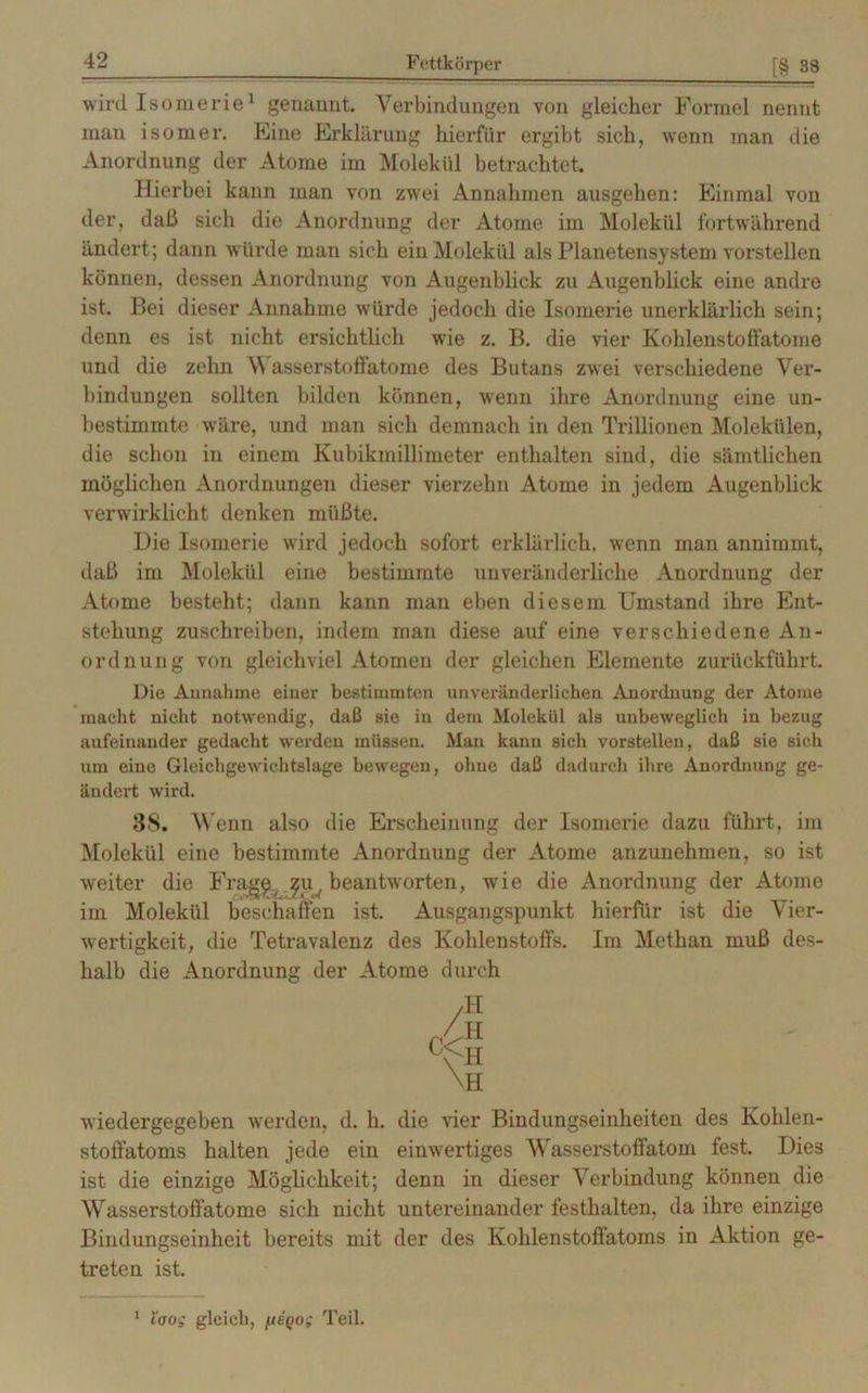 wird Isomerie1 genannt. Verbindungen von gleicher Formel nennt man isomer. Eine Erklärung hierfür ergibt sich, wenn man die Anordnung der Atome im Molekül betrachtet. Hierbei kann man von zwei Annahmen ausgehen: Einmal von der, daß sich die Anordnung der Atome im Molekül fortwährend ändert; dann würde man sich ein Molekül als Planetensystem vorstellen können, dessen Anordnung von Augenblick zu Augenblick eine andre ist. Bei dieser Annahme würde jedoch die Isomerie unerklärlich sein; denn es ist nicht ersichtlich wde z. B. die vier Kohlenstoffatome und die zehn Wasserstoffatome des Butans zwei verschiedene Ver- bindungen sollten bilden können, wenn ihre Anordnung eine un- bestimmte wäre, und man sich demnach in den Trillionen Molekülen, die schon in einem Kubikmillimeter enthalten sind, die sämtlichen möglichen Anordnungen dieser vierzehn Atome in jedem Augenblick verwirklicht denken müßte. Die Isomerie wird jedoch sofort erklärlich, wenn man annimmt, daß im Molekül eine bestimmte unveränderliche Anordnung der Atome besteht; dann kann man eben diesem Umstand ihre Ent- stehung zuschreiben, indem man diese auf eine verschiedene An- ordnung von gleichviel Atomen der gleichen Elemente zurückführt. Die Annahme einer bestimmten unveränderlichen Anordnung der Atome macht nicht notwendig, daß sie in dem Molekül als unbeweglich in bezug aufeinander gedacht werden müssen. Man kann sich vorstellen, daß sie sich um eine Gleichgewichtslage bewegen, ohne daß dadurch ihre Anordnung ge- ändert wird. 3S. Wenn also die Erscheinung der Isomerie dazu führt, im Molekül eine bestimmte Anordnung der Atome anzunehmen, so ist weiter die Frag^ ^u^ beantworten, wie die Anordnung der Atome im Molekül beschaffen ist. Ausgangspunkt hierfür ist die Vier- wertigkeit, die Tetravalenz des Kohlenstoffs. Im Methan muß des- halb die Anordnung der Atome durch wiedergegeben werden, d. li. die vier Bindungseinheiten des Kohlen- stoffatoms halten jede ein einwertiges Wasserstoffatom fest. Dies ist die einzige Möglichkeit; denn in dieser Verbindung können die Wasserstoffatome sich nicht untereinander festhalten, da ihre einzige Bindungseinheit bereits mit der des Kohlenstoffatoms in Aktion ge- treten ist. 1 laog gleich, [iegog Teil.