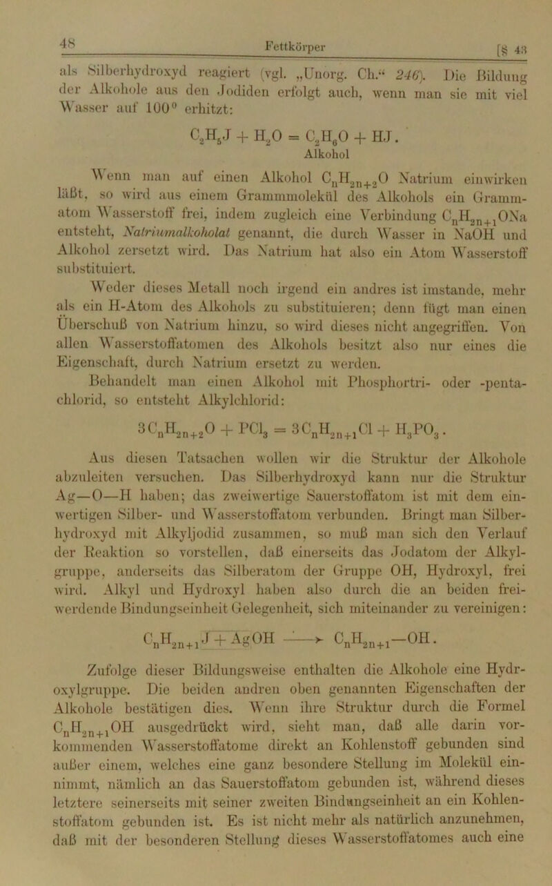 iils Silberhydroxyd reagiert (vgl. „Unorg. Ch.“ 246'). Die Bildung der Alkohole aus den Jodiden erfolgt auch, wenn man sie mit viel Wasser auf 100° erhitzt: C2H5J + IDO = C2H60 + HJ. Afkohol \\ enn man auf einen Alkohol CnH3n+20 Natrium einwirken läßt, so wird aus einem Grammmolekül des Alkohols ein Gramm- atom Wasserstoff frei, indem zugleich eine Verbindung CnH,n+1ONa entsteht, Natriimalkoholat genannt, die durch Wasser in NaOH und Alkohol zersetzt wird. Das Natrium hat also ein Atom Wasserstoff substituiert. Weder dieses Metall noch irgend ein andres ist imstande, mehr als ein H-Atom des Alkohols zu substituieren; denn fügt man einen Überschuß von Natrium hinzu, so wird dieses nicht angegriffen. Von allen W asserstoffatomen des Alkohols besitzt also nur eines die Eigenschaft, durch Natrium ersetzt zu werden. Behandelt man einen Alkohol mit Phosphortri- oder -penta- chlorid, so entsteht Alkylchlorid: 3CnH2n+20 + PCI, = 3CnH2l]+1Cl + H,PO,. Aus diesen Tatsachen wollen wir die Struktur der Alkohole abzuleiten versuchen. Das Silberhydroxyd kann nur die Struktur Ag—0—H haben; das zweiwertige Sauerstoffatom ist mit dem ein- wertigen Silber- und Wasserstoffatom verbunden. Bringt man Silber- hydroxyd mit Alkyljodid zusammen, so muß man sich den Verlauf der Reaktion so vorstellen, daß einerseits das Jodatom der Alkyl- gruppe, anderseits das Silberatom der Gruppe OH, Hydroxyl, frei wird. Alkyl und Hydroxyl haben also durch die an beiden frei- werdende Bindungseinheit Gelegenbeit, sich miteinander zu vereinigen: ^n^2n + i'* + AgOH >- CnH2n+1—OH. Zufolge dieser Bildungsweise enthalten die Alkohole eine Hydr- oxylgruppe. Die beiden andren oben genannten Eigenschaften der Alkohole bestätigen dies. Wenn ihre Struktur durch die Formel CnH2n+1OH ausgedrückt wird, sieht man, daß alle darin vor- kommenden Wasserstoffatome direkt an Kohlenstoff gebunden sind außer einem, welches eine ganz besondere Stellung im Molekül ein- nimmt, nämlich an das Sauerstoffatom gebunden ist, während dieses letztere seinerseits mit seiner zweiten Bindungseinheit an ein Kohlen- stoffatom gebunden ist. Es ist nicht mehr als natürlich anzunehmen, daß mit der besonderen Stellung dieses \\ asserstoffatomes auch eine