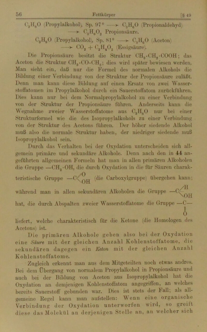 CgHgO (Propylalkohol. Sp. 97° — > C3H60 (Propionaldehyd) —> C8Hö03 Propionsäure. CjHgO (Propylalkohol), Sp. 81° >- C3H0O (Aceton) *- C02 + C2H402 (Essigsäure). Die Propionsäure besitzt die Struktur CH3• CHj • COOH; das Aceton die Struktur CH3 • CO • CHg; dies wird später bewiesen werden. Man sieht ein, daß nur die Formel des normalen Alkohols die Bildung einer Verbindung von der Struktur der Propionsäure zuläßt. Denn man kann diese Bildung auf einen Ersatz von zwei Wasser- stoffatomen im Propylalkohol durch ein Sauerstoffatom zurückführen. Dies kann nur bei dem Normalpropylalkohol zu einer Verbindung von der Struktur der Propionsäure führen. Anderseits kann die Wegnahme zweier Wasserstoffatome aus C„H80 nur bei einer Strukturformel wie die des Isopropylalkohols zu einer Verbindung von der Struktur des Acetons führen. Der höher siedende Alkohol muß also die normale Struktur haben, der niedriger siedende muß Isopropylalkohol sein. Durch das Verhalten bei der Oxydation unterscheiden sich all- gemein primäre und sekundäre Alkohole. Denn nach den in 44 an- geführten allgemeinen Formeln hat man in allen primären Alkoholen die Gruppe —CH,-OH. die durch Oxydation in die für Säuren charak- teristische Gruppe (die Carboxylgruppe) übergehen kann; während man in allen sekundären Alkoholen die Gruppe — hat, die durch Abspalten zweier Wasserstoffatome die Gruppe \OH —C— liefert, welche charakteristisch für die Ketone (die Homologen des Acetons) ist. Die primären Alkohole geben also bei der Oxydation eine Säure mit der gleichen Anzahl Kohlenstoffatome, die sekundären dagegen ein Keton mit der gleichen Anzahl Kohlenstoffatome. Zugleich erkennt man aus dem Mitgeteilten noch etwas andres. Bei dem Übergang von normalem Propylalkohol in Propionsäure und auch bei der Bildung von Aceton aus Isopropylalkohol hat die Oxydation an demjenigen Kohlenstoffatom angegriffen, an welches bereits Sauerstoff gebunden war. Dies ist stets der Fall; als all- gemeine Regel kann man aufstellen: Wenn eine organische Verbindung der Oxydation unterworfen wird, so greitt