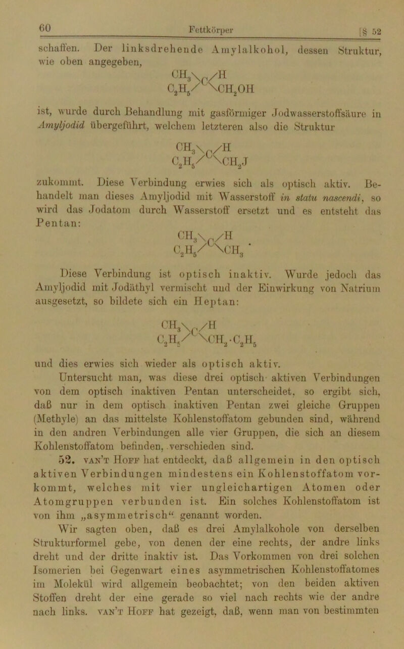 schallen. Der links dreh ende Amylalkohol, dessen »Struktur, wie oben angegeben, OH3\ /H c2h5/ \ch2oh ist, wurde durch Behandlung mit gasförmiger Jodwasserstoffsäure in Amyljodid übergeführt, welchem letzteren also die Struktur 0H3\ /H CiH/°\CH2J zukommt. Diese Verbindung erwies sich als optisch aktiv. Be- handelt man dieses Amyljodid mit Wasserstoff in statu nascendi, so wird das Jodatom durch Wasserstoff ersetzt und es entsteht das Pentan: CH3\ /H 0.H,/ \0HS • Diese Verbindung ist optisch inaktiv. Wurde jedoch das Amyljodid mit Jodäthvl vermischt und der Einwirkung von Natrium ausgesetzt, so bildete sich ein Heptan: CHS\ /H 0,H5/'\CHa-C2H6 und dies erwies sich wieder als optisch aktiv. Untersucht man, was diese drei optisch- aktiven Verbindungen von dem optisch inaktiven Pentan unterscheidet, so ergibt sich, daß nur in dem optisch inaktiven Pentan zwei gleiche Gruppen (Methyle) an das mittelste Kohlenstoftatom gebunden sind, während in den andren Verbindungen alle vier Gruppen, die sich an diesem Kohlenstoffatom befinden, verschieden sind. 52. van’t Hoff hat entdeckt, daß allgemein in den optisch aktiven Verbindungen mindestens ein Kohlenstoffatom vor- kommt, welches mit vier ungleichartigen Atomen oder Atomgruppen verbunden ist. Ein solches Kohlenstoffatom ist von ihm „asymmetrisch“ genannt worden. Wir sagten oben, daß es drei Amylalkohole von derselben Strukturformel gebe, von denen der eine rechts, der andre links dreht und der dritte inaktiv ist. Das Vorkommen von drei solchen Isomerien bei Gegenwart eines asymmetrischen Kohlenstoffatomes im Molekül wird allgemein beobachtet; von den beiden aktiven Stoffen dreht der eine gerade so viel nach rechts wie der andre nach links, van’t Hoff hat gezeigt, daß, wenn man von bestimmten