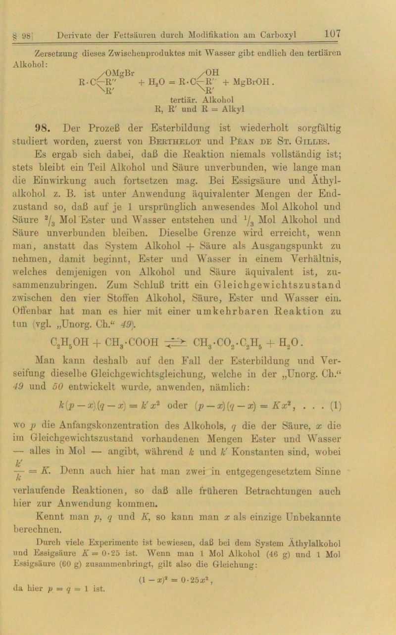 Zersetzung dieses Zwischenproduktes mit Wasser gibt endlich den tertiären Alkohol: /OMgBr R-Cc~R \R' /OH + H.20 = R-Cr-R' + MgBrOH. \R' tertiär. Alkohol R, R' und R = Alkyl 98. Der Prozeß der Esterbildung ist wiederholt sorgfältig studiert worden, zuerst von Bertiielot und PEan de St. Gilles. Es ergab sich dabei, daß die Reaktion niemals vollständig ist; stets bleibt ein Teil Alkohol und Säure unverbunden, wie lange man die Einwirkung auch fortsetzen mag. Bei Essigsäure und Äthyl- alkohol z. B. ist unter Anwendung äquivalenter Mengen der End- zustand so, daß auf je 1 ursprünglich anwesendes Mol Alkohol und Säure 2/3 Mol Ester und Wasser entstehen und 1/3 Mol Alkohol und Säure unverbunden bleiben. Dieselbe Grenze wird erreicht, wenn man, anstatt das System Alkohol + Säure als Ausgangspunkt zu nehmen, damit beginnt, Ester und Wasser in einem Verhältnis, welches demjenigen von Alkohol und Säure äquivalent ist, zu- sammenzubringen. Zum Schluß tritt ein Gleichgewichtszustand zwischen den vier Stoffen Alkohol, Säure, Ester und Wasser ein. Offenbar hat man es hier mit einer umkehrbaren Reaktion zu tun vgl. „Unorg. Ch.“ 49). CUI5OH + CH3-COOH CH3-C02.C2H5 + H20. Man kann deshalb auf den Fall der Esterbildung und Ver- seifung dieselbe Gleichgewichtsgleichung, welche in der „Unorg. Ch.“ 49 und 50 entwickelt wurde, anwenden, nämlich: k(p — x)(q — x) s= k'x2 oder (p — x)(q — x) = Kx*, . . . (1) wo p die Anfangskonzentration des Alkohols, q die der Säure, x die im Gleichgewichtszustand vorhandenen Mengen Ester und Wasser — alles in Mol — angibt, während lc und k' Konstanten sind, wobei k' = K. Denn auch hier hat man zwei in entgegengesetztem Sinne n verlaufende Reaktionen, so daß alle früheren Betrachtungen auch hier zur Anwendung kommen. Kennt man p, q und K, so kann man x als einzige Unbekannte berechnen. Durch viele Experimente ist bewiesen, dali bei dem System Äthylalkohol und Essigsäure K = 0-25 ist. Wenn man 1 Mol Alkohol (46 g) und 1 Mol Essigsäure (60 g) zusammenbringt, gilt also die Gleichung: (1 - x)* = 0-252;*, da hier p = q = 1 ist.