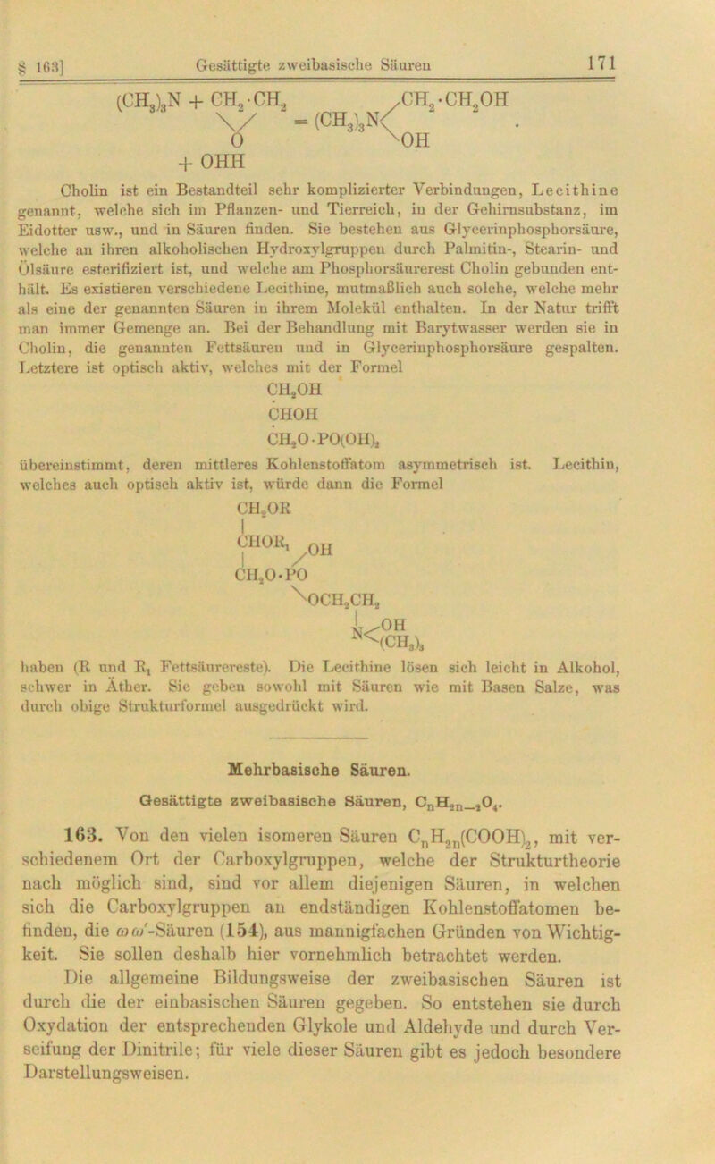 (CH3)3N + CH2 • CH., v + OHH \/ ~-(CH3)3n/ ch2.ch2oh OH Cholin ist ein Bestandteil sehr komplizierter Verbindungen, Lecithine genannt, welche sich im Pflanzen- und Tierreich, in der Gehirnsubstanz, im Eidotter nsw., und in Säuren finden. Sie bestehen aus Glycerinphosphorsäure, welche au ihren alkoholischen Hydroxylgruppen durch Palmitin-, Stearin- und Ülsänre esterifiziert ist, und welche am Phosphorsäurerest Cholin gebunden ent- hält. Es existieren verschiedene Lecithine, mutmaßlich auch solche, welche mehr als eine der genannten Säuren in ihrem Molekül enthalten. In der Natur trifft man immer Gemenge an. Bei der Behandlung mit Barytwasser werden sie in Cholin, die genannten Fettsäuren und in Glycerinphosphorsäure gespalten. Letztere ist optisch aktiv, welches mit der Formel CH,OH CHOil CHjOPOtOH)* übereiustimmt, deren mittleres Kohlenstoffatoin asymmetrisch ist welches auch optisch aktiv ist, würde dann die Formel CILOR CHOI^oh CII.2O.PO ^OCHjCH, N< OH (CH3b Lecithin, haben (R und R, Fettsäurereste). Die Lecithine lösen sich leicht in Alkohol, schwer in Äther. Sie geben sowohl mit Säuren wie mit Basen Salze, was durch obige Strukturformel ausgedrückt wird. Mehrbasische Säuren. Gesättigte zweibasisehe Säuren, CnH,n_,04. 163. Von den vielen isomeren Säuren CnH„n(COOH)2, mit ver- schiedenem Ort der Carboxylgruppen, welche der Strukturtheorie nach möglich sind, sind vor allem diejenigen Säuren, in welchen sich die Carboxylgruppen an endständigen Kohlenstoffatomen be- finden, die (om'-Säuren (154), aus mannigfachen Gründen von Wichtig- keit, Sie sollen deshalb hier vornehmlich betrachtet werden. Die allgemeine Bildungsweise der zweibasischen Säuren ist durch die der einbasischen Säuren gegeben. So entstehen sie durch Oxydation der entsprechenden Glykole und Aldehyde und durch Ver- seifung der Dinitrile; für viele dieser Säuren gibt es jedoch besondere Darstellungsweisen.