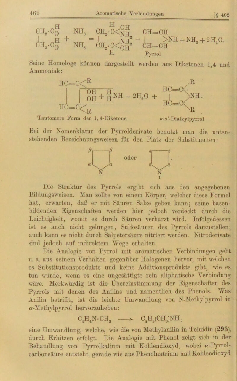 CH2-Co nh„ I H + CH2.C0 NH3 H CH„ • C< CH,.C< H OH NH, NH2 OH CH=CH >NH + NH, -f 2H O. ÜH=CH 2 Pyrrol Seine Homologe können dargestellt werden aus Diketonen 1,4 und Ammoniak: HC=C<R OH H OH + H HC= =C< ß Tautomere Form der 1, 4-Diketone HC=C\ I >NH. HC=C< XK «-a'-Dialkylpyrrol Bei der Nomenklatur der Pyrrolderivate benutzt man die unten- stehenden Bezeichnungsweisen für den Platz der Substituenten: Die Struktur des Pyrrols ergibt sich aus den angegebenen Bildungsweisen. Man sollte von einem Körper, welcher diese Formel bat, erwarten, daß er mit Säuren Salze geben kann; seine basen- bildenden Eigenschaften werden hier jedoch verdeckt durch die Leichtigkeit, womit es durch Säuren verharzt wird. Infolgedessen ist es auch nicht gelungen, Sulfosäuren des Pyrrols darzustellen; auch kann es nicht durch Salpetersäure nitriert werden. Nitroderivate sind jedoch auf indirektem Wege erhalten. Die Analogie von Pyrrol mit aromatischen Verbindungen gebt u. a. aus seinem Verhalten gegenüber Halogenen hervor, mit welchen es Substitutionsprodukte und keine Additionsprodukte gibt, wie es tun würde, wenn es eine ungesättigte rein aliphatische Verbindung wäre. Merkwürdig ist die Übereinstimmung der Eigenschaften des Pyrrols mit denen des Anilins und namentlich des Phenols. V as Anilin betrifft, ist die leichte Umwandlung von N-Methylpyrrol in «-Methylpyrrol hervorzuheben: C4H4N-CH3 C4H3(CH3)NH, eine Umwandlung, welche, wie die von Methylanilin in Toluidin (295), durch Erhitzen erfolgt. Die Analogie mit Phenol zeigt sich in der Behandlung von Pyrrolkalium mit Kohlendioxyd, wobei a-Pyrrol- carbonsäure entsteht, gerade wie aus Phenolnatrium und Kohlendioxyd