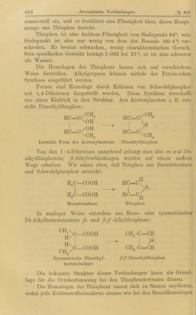 Wasserstoff ein, und es destilliert eine Flüssigkeit über, deren Haupt- menge aus Thiophen besteht. Thiophen ist eine farblose Flüssigkeit vom Siedepunkt 84°; sein Siedepunkt ist also nur wenig von dem des Benzols (80-4°) ver- schieden. Es besitzt schwachen, wenig charakteristischen Geruch. Sein spezifisches Gewicht beträgt 1-0G2 bei 23°; es ist also schwerer als Wasser. Die Homologen des Thiophens lassen sich auf verschiedene Weise darstellen. Alkylgruppen können mittels der Fittig sehen Synthese eingeführt werden. Ferner sind Homologe durch Erhitzen von Schwefelphosphor mit 1,4-Diketonen dargestellt worden. Diese Synthese verschafft uns einen Einblick in ihre Struktur. Aus Acetonylaceton z. B. ent- steht Dimethyltliiophen: HC=C n/OH — c\ch3 Instabile Form des Acetonylacetons /CH3 \OH HC=C HC=C /CH3 V /s \CH„ Diinethylthiopben Von den 1:4-Diketonen ausgehend gelangt man also zu a-a'-Di- alkylthiophenen; ß-Alkylverbindungen werden auf einem andren Wege erhalten. Wir sahen oben, daß Thiophen aus Bernsteinsäure und Schwefelphosphor entsteht: ELC—COOH HC=C\ I — I >• H„C—COOH HC=Cr; * H Bernsteinsäure Thiophen In analoger Weise entstehen aus Mono- oder symmetrischer Di-Alkylbernsteinsäure ß- und ß-ß'-Alkylthiophene: CIV)C—COOH C«>-C°OH Symmetrische Dimethyl- bernsteinsäure CH,*C=CH i >s • CH3-C=CH ^-^-Dimethyltliiophen Die bekannte Struktur dieser Verbindungen kann als Grund- lage für die Ortsbestimmung bei den Thiophenderivaten dienen. Die Homologen des Thiophens lassen sich zu Säuren oxydieren, wobei jede Kohlenstoffseitenkette ebenso wie bei den Benzolhomologen