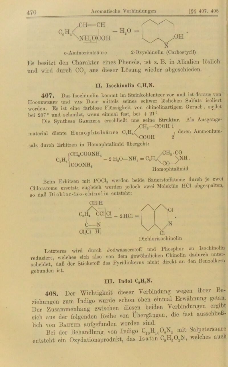 CöH4 CH CH \rh2ocoh o-Aminozimtsäure h20 OH N 2-Oxycliinolin (Carbostyril) Es besitzt den Charakter eines Phenols, ist z. B. in Alkalien löslich und wird durch CO., aus dieser Lösung wieder abgeschieden. II. Isochinolin CflH7N. 407. Das Isochinolin kommt im Steinkohlenteer vor und ist daraus von IIoooewebff und van Dorp mittels seines schwer löslichen Sulfats isoliert worden. Es ist eine farblose Flüssigkeit von chinolinartigem Geruch, siedet bei 287° und schmilzt, wenn einmal fest, bei 4- 21°. Die Synthese Gabriels erschließt uns seine Struktur. Als Ausgangs- /CHS—COOH 1 material diente Homophtalsaure C6II4^ > deren Ammoniuin- ^COOII salz durch Erhitzen in Homophtalimid übergeht: (CH,COONH4 /CH, CO C0H4 - 2 HsO—NH, - C4H4< \NH. 1C00NH4 xCO—' co- Homophtalimid Beim Erhitzen mit POC1* werden beide Sauerstoffatorae durch je zwei Chloratome ersetzt; zugleich werden jedoch zwei Moleküle HCl abgespalten, so daß Dichlor-iso-chinolin entsteht: /\/\ CaH* CCltCl _ 2HCl = C—N CljCl H| CI N Dichlorisochinolin Letzteres wird durch Jodwasserstoff und Phosphor zu Isochinolin reduziert, welches sich also von dem gewöhnlichen Chinolin dadurch unter- scheidet, daß der Stickstoff des Pyridinkerns nicht direkt, an den Benzolkern gebunden ist. III. Indol C8H7N. 408. Der Wichtigkeit dieser Verbindung wegen ihrer Be- ziehungen zum Indigo wurde schon oben einmal Erwähnung getan. Der Zusammenhang zwischen diesen beiden Verbindungen ergibt sich aus der folgenden Reihe von Übergängen, die fast ausschließ- lich von Baeyek aufgefunden worden sind. Bei der Behandlung von Indigo C10H10O2N2 mit Salpetersaure entsteht ein Oxydationsprodukt, das Isatin CsH502N, welcies auc