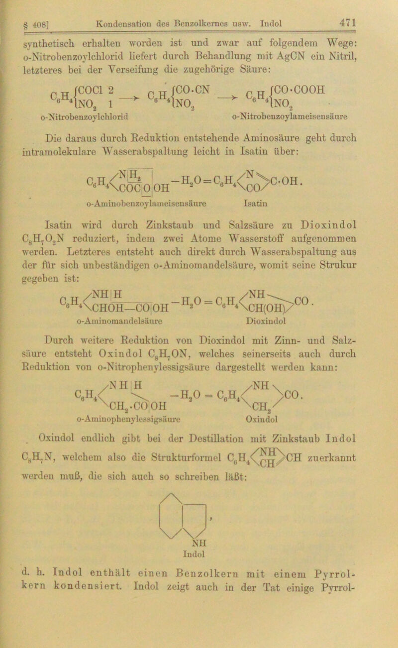 synthetisch erhalten worden ist und zwar auf folgendem Wege: o-Nitrobenzoylchlorid liefert durch Behandlung mit AgCN ein Nitril, letzteres bei der Verseifung die zugehörige Säure: p n JCOC1 2 c«h‘\nos i o-Nitrobenzoylchlorid „ „ jco.cn - c«h4no3 p w /co-cooh * c«h‘1nos o-Nitrobenzoylameisensäure Die daraus durch Reduktion entstehende Aminosäure geht durch intramolekulare Wasserabspaltung leicht in Isatin über: ^XCÖCOOH 4\C0/Ü ÜH- o-Aminobenzoylameisensäure Isatin Isatin wird durch Zinkstaub und Salzsäure zu Dioxindol C8H70„N reduziert, indem zwei Atome Wasserstoff aufgenommen werden. Letzteres entsteht auch direkt durch Wasserabspaltung aus der für sich unbeständigen o-Aminomandelsäure, womit seine Strukur gegeben ist: /NH H 6 4\CHOH—CO OH /NH -H30 = CüH4\qH(0H) CO o-Aminomandelsäure Dioxindol Durch weitere Reduktion von Dioxindol mit Zinn- und Salz- säure entsteht Oxindol C8H7ON, welches seinerseits auch durch Reduktion von o-Nitrophenylessigsäure dargestellt werden kann: /NH H — H20 o-Aminophenylessigsäure ch2.cooh /NH \ C6H4< /CO. XCH/ Oxindol Oxiudol endlich gibt bei der Destillation mit Ziukstaub Indol CgH.N, welchem also die Strukturformel CgH4<^q^XCH zuerkannt werden muß, die sich auch so schreiben läßt: /\ \/\/ NH Indol ) d. h. Indol enthält einen Benzolkern mit einem Pyrrol- kern kondensiert. Indol zeigt auch in der Tat einige Pvrrol-