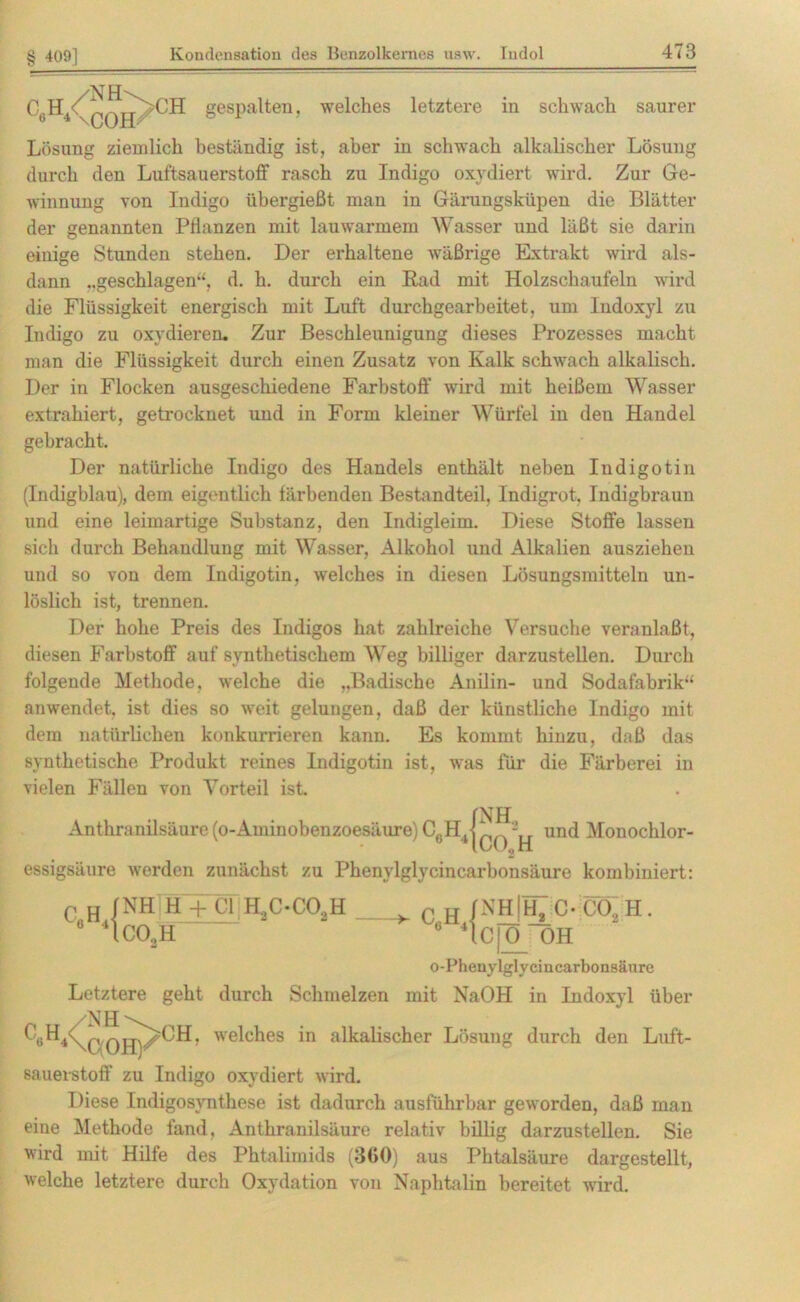 CGH4\0Ott>CH gespalten. welches letztere in schwach saurer Lösung ziemlich beständig ist, aber in schwach alkalischer Lösung durch den Luftsauerstoff rasch zu Indigo oxydiert wird. Zur Ge- winnung von Indigo übergießt man in Gärungsküpen die Blätter der genannten Pflanzen mit lauwarmem Wasser und läßt sie darin einige Stunden stehen. Der erhaltene wäßrige Extrakt wird als- dann ..geschlagen“, d. h. durch ein Rad mit Holzschaufeln wird die Flüssigkeit energisch mit Luft durchgearbeitet, um Indoxyl zu Indigo zu oxydieren. Zur Beschleunigung dieses Prozesses macht man die Flüssigkeit durch einen Zusatz von Kalk schwach alkalisch. Der in Flocken ausgeschiedene Farbstoff wird mit heißem Wasser extrahiert, getrocknet und in Form kleiner Würfel in den Handel gebracht. Der natürliche Indigo des Handels enthält neben Indigotin (Indigblau), dem eigentlich färbenden Bestandteil, Indigrot, Indigbraun und eine leimartige Substanz, den Indigleim. Diese Stoffe lassen sich durch Behandlung mit Wasser, Alkohol und Alkalien ausziehen und so von dem Indigotin, welches in diesen Lösungsmitteln un- löslich ist, trennen. Der hohe Preis des Indigos hat zahlreiche Versuche veranlaßt, diesen Farbstoff auf synthetischem Weg billiger darzustellen. Durch folgende Methode, welche die „Badische Anilin- und Sodafabrik“ anwendet, ist dies so weit gelungen, daß der künstliche Indigo mit dem natürlichen konkurrieren kann. Es kommt hinzu, daß das synthetische Produkt reines Indigotin ist, was für die Färberei in vielen Fällen von Vorteil ist. INH Anthranilsäure (o-Aminobenzoesäure) CcHH 2 und Monochlor- essigsäure werden zunächst zu Phenylglycincarbonsäure kombiniert: C„H„{ NH H + CI HjOCOjH co2h c0h4 NHjHjic-eaH. C[0 OH o-Phenylglyciucarbonsäure Letztere geht durch Schmelzen mit NaOH in Indoxyl über c°H4\qoHK°H’ welches in alkalischer Lösung durch den Luft- sauerstoff zu Indigo oxydiert wird. Diese Indigosynthese ist dadurch ausführbar geworden, daß man eine Methode fand, Anthranilsäure relativ billig darzustellen. Sie wird mit Hilfe des Phtalimids (3G0) aus Phtalsäure dargestellt, welche letztere durch Oxydation von Naphtalin bereitet wird.