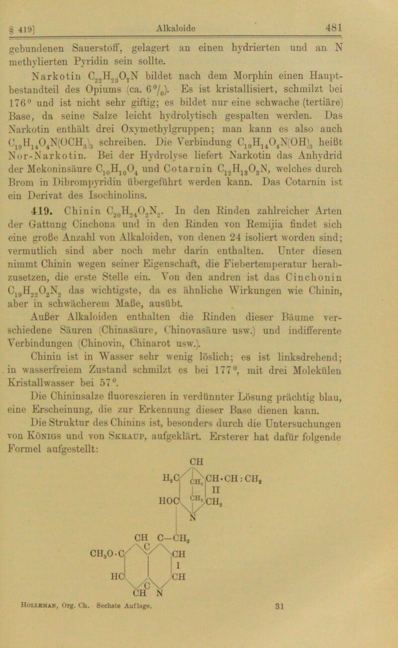 § 419] gebundenen Sauerstoff, gelagert an einen hydrierten und an N metliylierten Pyridin sein sollte. Narkotin C2.,H.,307N bildet nach dem Morphin einen Haupt- bestandteil des Opiums ca. G°/0). Es ist kristallisiert, schmilzt bei 176° und ist nicht sehr giftig; es bildet nur eine schwache (tertiäre) Base, da seine Salze leicht hydrolytisch gespalten werden. Das Narkotin enthält drei Oxymethylgruppen; man kann es also auch Nor-Narkotin. Bei der Hydrolyse liefert Narkotin das Anhydrid der Mekoninsänre C10H10O4 und Cotarnin C12H1303N, welches durch Brom in Dibrompyridin übergeführt werden kann. Das Cotarnin ist ein Derivat des Isochinolins. 419. Chinin C20H.,4O2N2. In den Binden zahlreicher Arten der Gattung Cinchona und in den Binden von Bemijia findet sich eine große Anzahl von Alkaloiden, von denen 24 isoliert worden sind; vermutlich sind aber noch mehr darin enthalten. Unter diesen nimmt Chinin wegen seiner Eigenschaft, die Fiebertemperatur herab- zusetzen, die erste Stelle ein. Von den andren ist das Cinchonin C19H3202N2 das wichtigste, da es ähnliche Wirkungen wie Chinin, aber in schwächerem Maße, ausiibt. Außer Alkaloiden enthalten die Binden dieser Bäume ver- schiedene Säuren (Chinasäure, ('hinovasäure usw.) und indifferente Verbindungen (Chinovin, Chinarot usw.). Chinin ist in Wasser sehr wenig löslich; es ist linksdrehend; in wasserfreiem Zustand schmilzt es bei 177°, mit drei Molekülen Kristallwasser bei 57°. Die Chininsalze fluoreszieren in verdünnter Lösung prächtig blau, eiue Erscheinung, die zur Erkennung dieser Base dienen kann. Die Struktur des Chinins ist, besonders durch die Untersuchungen von Königs und von Skraüp, aufgeklärt. Ersterer hat dafür folgende Formel aufgestellt: CH CH C—CH, IIC I CH Hollem am, Org. Ch. Sechste Auflage. 31