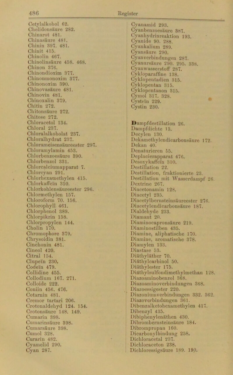 Cetylalkohol 62. Chelidonsäure 282. Chinnrot 481. Chinasäure 481. Chinin 397. 481. Chinit 415. Chinolin 467. Chinolinsäure 458. 468. Chinon 376. Chinondioxim 377. Chinonmonoxim 377. Chinonoxim 390. Chinovasäux-e 481. Chinovin 481. Chinoxalin 379. Chitin 272. Chitonsäure 272. Chitose 272. Chloracetol 134. Chloral 237. Chloralalkoholat 237. Chloralhydrat 237. Chlorarneisensäureester 297. Chloramylamin 453. Chlorbenzoesäure 390. Chlorbenzol 331. Chlorcalciumapparat 7. Chlorcyan 291. Chlorhexamethylen 415. Chlorkaffein 310. Chlorkohlensäureester 296. Chlormethylen 157. Chloroform 70. 156. Chlorophyll 461. Chlorphenol 389. Chlorpikrin 158. Chlorpropylen 144. Cholin 170. Chromophore 379. Chrysoidin 381. Cinchonin 481. Cineol 420. Citral 154. Clupei'n 230. Codein 479. Collidine 455. Collodium 167. 271. Colloide 222. Coniin 456. 476. Cotarnin 481. Cremor tartari 206. Crotoualdekyd 124. 154. Crotonsäure 148. 149. Cumarin 398. Cumarinsäure 398. Cumarsäure 398. Cumol 328. Curarin 482. Cyamelid 290. Cyan 287. Cyanamid 293. Cyanbenzoesäure 3H7. Cyanhydrinreaktion 193. Cyanide 90. 288. Cyankalium 289. Cyausäure 290. Cyanverbindungen 287. Cyanursäure 290. 295. 338. Cyanwasserstoff 287. Cykloparaffine 138. Cyklopentadien 315. Cyklopentau 315. Cyklopentanon 315. Cymol 317. 328. Cystein 229. Cystin 230. Dampfdestillation 26. Dampfdichte 13. Decylen 130. Dekamethylendicarbonsäure 172. Dekan 40. Denaturieren 55. Deplacierapparat 476. 1 )esoxykaffein 310. Destillation 22. Destillation, fraktionierte 23. Destillation mit Wasserdampf 26. Dextrine 267. Diacetonamin 128. Diacetyl 235. Diacetylbernsteinsäureester 276. Diacetylendicarbonsäure 187. Dialdehyde 233. Diamant 20. Diaminocapronsäure 219. Diaminostilben 435. Diamine, aliphatische 170. Diamine, aromatische 378. Diamylen 133. Diastase 53. Diäthyläther 70. Diäthylcarbinol 50. Diäthylester 175. Diäthylsulfondimethylmethan 128. Diazoaminobenzol 368. Diazoaminoverbindungen 368. Diazoessigester 220. Diazoniumverbindungen 332. 362. Diazoverbindungen 361. Dibenzalketohexamethylen 417. Dibeuzyl 435. Dibiphenylenäthen 430. Dibrombernsteinsäure 184. Dibrompropan 160. Dicarbonylbindung 258. Dichloracetal 237. Dichloraceton 238. Dichloressigsäure 189. 190.