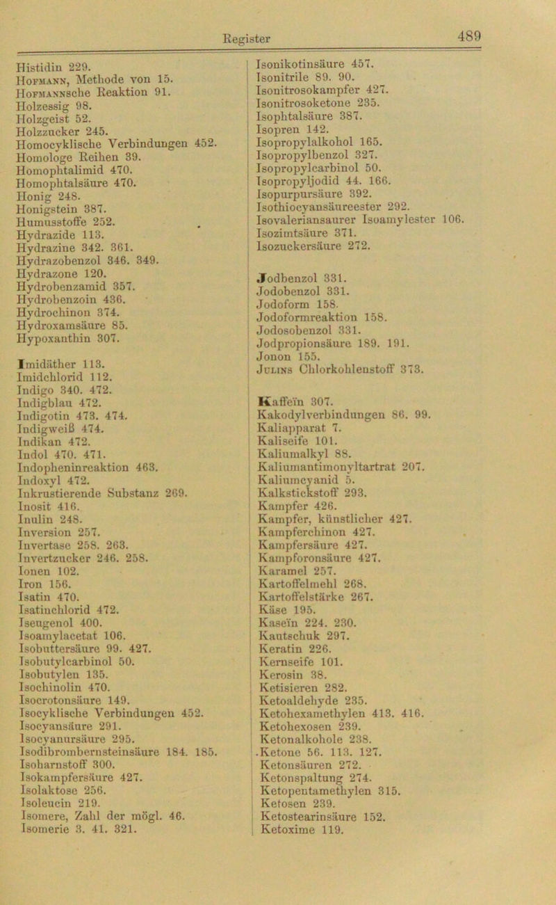 Histidin 229. Hofmann, Methode von 15. HoFMANNBche Reaktion 91. Holzessig 98. Holzgeist 52. Holzzucker 245. Homocyklische Verbindungen 452. Homologe Reihen 39. Homophtalimid 470. Homophtalsäure 470. Honig 248. Honigstein 387. Humusstoffe 252. Hydrazide 113. Hydrazine 342. 361. Hydrazobenzol 346. 349. Hydrazone 120. Hydrobenzamid 357. Hydrobenzoin 436. Hydrochinon 374. Hydroxamsäure 85. Hypoxanthin 307. Imidäther 113. Imidchlorid 112. Indigo 340. 472. Indigblau 472. Indigotin 473. 474. Indigweiß 474. Indikan 472. Indol 470. 471. Indopheninreaktion 463. Indoxyl 472. Inkrustierende Substanz 269. Inosit 416. Inulin 248. Inversion 257. Invertase 258. 263. Invertzucker 246. 258. Ionen 102. Iron 156. Isatin 470. Isatiuchlorid 472. Iseugenol 400. Isoamylacetat 106. Isobuttersäure 99. 427. Isobutylcarbinol 50. Isobutylen 135. Isochinolin 470. Isocrotonsäure 149. Tsocyklische Verbindungen 452. Isocyansäure 291. Isocyanursäure 295. Isodibrombernsteinsäure 184. 185. Isoharnstoff 300. Isokampfersäure 427. Isolaktose 256. Isoleucin 219. Isomere, Zahl der mögl. 46. Isomerie 3. 41. 321. Isonikotinsäure 457. Isonitrile 89. 90. Isonitrosokampfer 427. Isonitrosoketone 235. Isophtalsäure 387. Isopren 142. Isopropylalkohol 165. Isopropylbenzol 327. Isopropylcarbinol 50. Isopropyljodid 44. 166. Isopurpursäure 392. Isothiocyausäureester 292. Isovaleriansaurer Isoamylester 106. Isozimtsäure 371. Isozuckersäure 272. .Todbenzol 331. Jodobenzol 331. Jodoform 158. Jodoformreaktion 158. Jodosobenzol 331. Jodpropionsäure 189. 191. Jonon 155. Jclins Chlorkohlenstoff 373. Kaffei'n 307. Kakodylverbindungen 86. 99. Kaliapparat 7. Kaliseife 101. Kaliumalkyl 88. Kaliumantimonyltartrat 207. Kaliumcyanid 5. Kalkstickstoft' 293. Kampfer 426. Kampfer, künstlicher 427. Kampferchinou 427. Kampfersäure 427. Kampforonsäure 427. Karamel 257. Kartoffelmehl 268. Kartoffelstärke 267. Käse 195. Kasein 224. 230. Kautschuk 297. Keratin 226. Kernseife 101. Kerosin 38. Ketisieren 282. Ketoaldeliyde 235. Ketohexamethylen 413. 416. Ketohexosen 239. Ketonalkohole 238. -Ketone 56. 113. 127. Ketonsäuren 272. Ketonspaltung 274. Ketopentamethylen 315. Ketosen 239. Ketostearinsäure 152. Ketoxime 119.