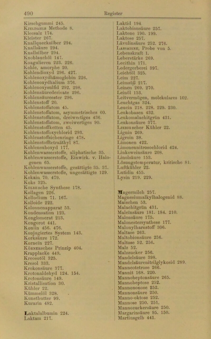 Kirschgummi 245. Kjeldaiii.s Methode 8. Kleesalz 174. Kleister 267. Knallquecksilber 294. Knallsäure 294. Kmillsilber 294. Knoblauchöl 147. Koagulieren 223. 226. Kohle, amorphe 20. Kohlendioxyd 296. 427. Kohlenoxydhämoglobin 226. Kohlenoxydkalium 376. Kohlenoxysulfid 292. 298. Kohlensäurederivate 296. Kohlensäureester 296. Kohlenstoff 20. Kohlenstoffatom 45. Kohlenstoffatom, asymmetrisches 60. Kohlenstoffatom, dreiwertiges 436. Kohlenstoffatom, zweiwertiges 90. Kohlenstoffketten 45. Kohlenstoffoxychlorid 293. Kohlenstoffsiebenriuge 478. Kohlenstofftetraäthyl 87. Kohlensuboxyd 177. Kohlenwasserstoffe, aliphatische 35. Kohlenwasserstoffe, Einwirk. v. Halo- genen 65. Kohlenwasserstoffe, gesättigte 35. 37. Kohlenwasserstoffe, ungesättigte 129. Kokain 70. 479. Koks 325. KoLBEsche Synthese 178. Kollegen 226. Kollodium 71. 167. Kolloide 222. Kolonnenapparat 53. Kondensation 123. Konglomerat 213. Kongorot 441. Koniin 456. 476. Konjugiertes System 143. Korksäure 172. Kornein 227. KöRNERSches Prinzip 404. Krapplacke 449. Kreosotöl 325. Kresol 333. Krokonsäure 377. Krotonaldehyd 124. 154. lvrotonsäure 149. Kristallisation 30. Kühler 22. Kümmelöl 328. Kunstbutter 99. lvurarin 482. Iiaktalalbumin 224. Laktam 217. Laktid 194 Laktobionsäure 257. Laktone 190. 199. Laktose 257. Lävulinsäure 252. 276. Lassa io ne, Probe von 5. Lebenskraft 1. Leberstärke 269. Lecithin 171. Ledergerberei 397. Leichtöl 325. Leim 227. Leimsüß 217. Leinen 269. 270. Leinöl 153. Leitvermögen, molekulares 102. Leuchtgas 324. Leucin 218. 228. 229. 230. Leukobasen 432. Leukomalacbitgrün 431. Leukonsäure 377. Liebio scher Kühler 22. Lignin 269. Ligroin 38. Limonen 422. Limoneunitrosoehlorid 424. Liuksweinsäure 208. Linolsäure 153. Lösungstemperatur, kritische 81 Luftkühler 22. Lutidin 455. Lysin 219. 229. Magermilch 257. Magnesiumalkylhalogenid 88. Maischen 53. Malachitgrün 431. Maleinsäure 181. 184. 210. Malonsäure 175. Malonestersynthese 177. Malonylharnstoff 306. Maltase 263. Maltobionsäui-e 256. Maltose 52. 256. Malz 52. Malzzucker 256. Mandelsäure 398. Mandelsäurenitrilglykosid 289. Manneotetrose 266. Mannit 168. 220. Mannoheptonsäure 265. Mannolieptose 252. Mannononose 252. Mannonsäure 250. Manno-oktose 252. Mannose 250. 251. Mannozuckersäure 250. Margarinsäure 95. 150. Martiusgelb 441.