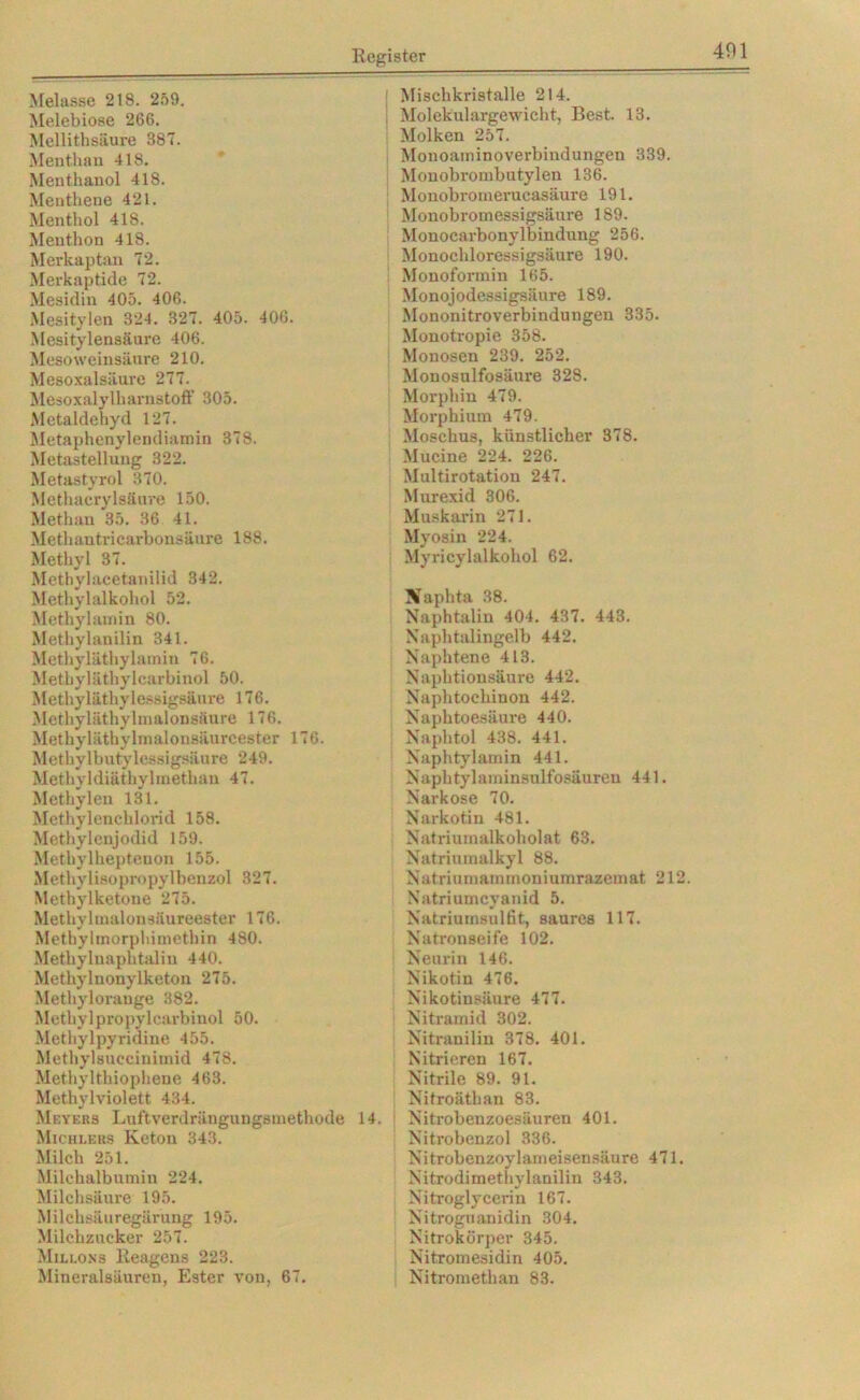 Melasse 218. 259. Melebiose 266. Mellithsäure 387. Menthau 41S. Menthanol 418. Menthene 421. Menthol 418. Menthon 418. Merkaptan 72. Merkaptide 72. Mesidin 405. 406. Mesitylen 324. 327. 405. 40G. Mesitylensäure 406. Mesoweinsäure 210. Mesoxalsäure 277. Mesoxalylharnstoff 305. Metaldehyd 127. Metaphenylendiamin 378. Metastellung 322. Metastyrol 370. Methacrylsäure 150. Methan 35. 36 41. Methantricarbonsäure 188. Methyl 37. Metbylacetanilid 342. Methylalkohol 52. Methylamin 80. Methylanilin 341. Methyläthylamin 76. Methyläthylcarbinol 50. Methyläthylessigsäure 176. Methyläthylmalonsäure 176. Methyläthylmalonsäureester 176. Methylbutylessigsäure 249. Methyldiäthylmethan 47. Methylen 131. Methylenchlorid 158. Methylenjodid 159. Methylheptenon 155. Methylisopropylbenzol 327. Methylketone 275. Methylmalonsäureester 176. Methylmorphimethin 480. Methylnaphtalin 440. Methylnonylketon 275. Methylorauge 382. Methylpropylcarbinol 50. Methylpyridine 455. Methylsuccinimid 478. Methylthiophene 463. Methylviolett 434. Meyers Luftverdrängungsmethode 14. Michlers Keton 343. Milch 251. Milchalbumin 224. Milchsäure 195. Milchsäuregärung 195. Milchzucker 257. Mu.lons Reagens 223. Mineralsäuren, Ester von, 67. | Mischkristalle 214. \ Molekulargewicht, Best. 13. Molken 257. Monoaminoverbindungen 339. Monobrombutylen 136. Monobroinerucasäure 191. Monobromessigsäure 189. Monocarbonylbindung 256. Monochloressigsäure 190. Monoformin 165. Monojodessigsäure 189. Mononitroverbindungen 335. Monotropie 358. Monosen 239. 252. Monosulfosäure 328. Morphin 479. Morphium 479. Moschus, künstlicher 378. Mucine 224. 226. Multirotation 247. Murexid 306. Muskarin 271. Myosin 224. Myricylalkohol 62. Naphta 38. Naphtalin 404. 437. 443. Naphtalingelb 442. Naphtene 413. Naphtionsäure 442. Naphtockinon 442. Naphtoesäure 440. Naphtol 438. 441. Naphtylamin 441. Naphtylaminsulfosäuren 441. Narkose 70. Narkotin 481. Natriuinalkoholat 63. Natriumalkyl 88. Natriumamrnoniumrazemat 212. Natriumcyanid 5. Natriumsulfit, saures 117. Natronseife 102. Neurin 146. Nikotin 476. Nikotinsäure 477. Nitramid 302. Nitranilin 378. 401. Nitrieren 167. Nitrile 89. 91. Nitroäthan 83. Nitrobenzoesäuren 401. Nitrobenzol 336. Nitrobenzoylameisensäure 471. Nitrodimethylanilin 343. Nitroglycerin 167. Nitrognanidin 304. Nitrokörper 345. Nitromesidin 405. Nitromethan 83.