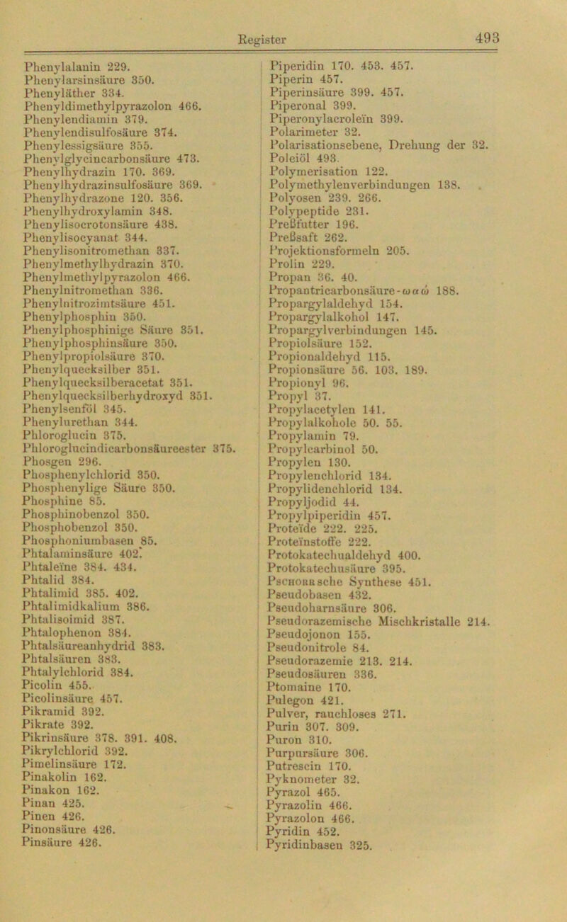 Phenylalanin 229. Phenylarsinsiiure 350. Phenyläther 334. Pheuyldimethylpyrazolon 466. Phenylendiamin 379. Phenylendisulfosäuxe 374. Phenylessigsäure 355. Phenylglycincarbonsäure 473. Phenylhydrazin 170. 369. Pheuylhydrazinsulfosäure 369. Phenylhydrazone 120. 356. Phenylhydroxylamin 348. Phenylisocrotonsäure 438. Phenylisocyanat 344. Phenylisonitrometlian 337. Phenylmethylhydrazin 370. Phenylmethylpyrazolon 466. Phenylnitromethau 336. Phenylnitrozimtsäure 451. Phenylphosphin 350. Phenylphosphinige Säure 351. Phenylphosphinsäure 350. Phenylpropiolsiiure 370. Phenylquecksilber 351. Phenylquecksilberacetat 351. Phenylquecksilberhydroxyd 351. Phenylsenföl 345. Phenylurethan 344. Phloroglucin 375. Phloroglucindicarbonsäureester 375. Phosgen 296. Pho8phenylchlorid 350. Phosphenylige Säure 350. Phosphine 85. Phosphinobenzol 350. Phosphobenzol 350. Phosphoniumbasen 85. Phtalaminsäure 402. Phtalei'ne 384. 434. Phtalid 384. Phtalimid 385. 402. Phtalimidkalium 386. Phtalisoimid 387. Phtalophenon 384. Phtalsäureanhydrid 383. Phtalsäuren 383. Phtalylcblorid 384. Picolin 455. Picolinsäure 457. Pikramid 392. Pikrate 392. Pikrinsäure 378. 391. 408. Pikrylchlorid 392. Pimelinsäure 172. Pinakolin 162. Pinakon 162. Pinan 425. Pinen 426. Pinonsäure 426. Pinsäure 426. Piperidin 170. 453. 457. Piperin 457. Piperinsäure 399. 457. Piperonal 399. Piperonylacrolei'n 399. Polarimeter 32. Polarisationsebene, Drehung der 32. Poleiöl 493. Polymerisation 122. Polymethylenverbinduugen 138. Polyosen 239. 266. Polypeptide 231. Preßfutter 196. Preßsaft 262. Projektionsfonnein 205. Prolin 229. Propan 36. 40. Propantricarbonsäure-waai 188. Propargylaldehyd 154. Propargylalkohol 147. Propargyl Verbindungen 145. Propiolsäure 152. Propionaldehyd 115. Propionsäure 56. 103. 189. Propionyl 96. Propyl 37. Propylacetylen 141. Propylalkohole 50. 55. Propylamin 79. Propylcarbinol 50. Propylen 130. Propylenchlorid 134. Propylidenchlorid 134. Propyljodid 44. Propylpiperidin 457. Proteide 222. 225. Proteinstoffe 222. Protokatechualdehyd 400. Protokatechusäure 395. PscuoKusche Synthese 451. Pseudobasen 432. Pseudoharnsäure 306. Pseudorazemische Mischkristalle 214. Pseudojonon 155. Pseudonitrole 84. Pseudorazemie 213. 214. Pseudosäuren 336. Ptomaine 170. Pulegon 421. Pulver, rauchloses 271. Purin 307. 309. Purou 310. Purpursäure 306. Putrescin 170. Pyknometer 32. Pyrazol 465. Pyrazolin 466. Pyrazolon 466. Pyridin 452. Pyridinbasen 325.