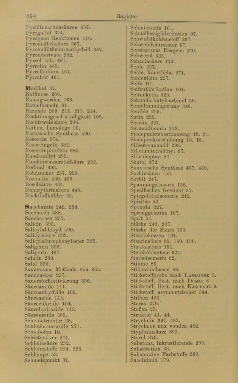 Pyridincarbonsäuren 457. Pyrogallol 874. Pyrogene Reaktionen 116. Pyromellithsäure 387. Pyromellithsäureanhydrid 387. Pyronderivate 282. Pyrrol 459. 461. Pyrrolin 468. Pyrrolkalium 461. Pyrrolrot 461. Radikal 37. Raffinose 266. Ranzigwerden 166. Raumtormein 61. Razemie 209. 211. 213. 214. Reaktionsgeschwindigkeit 109. Rechtsweinsäure 206. Reihen, homologe 39. REiMKitsche Synthese 400. Resorcin 374. Resorcingelh 382. Resorcinphtaleiu 385. Rhodanallyl 293. Rhodan wasserstoffsäure 292. Rodinal 893. Rohrzucker 257. 259. Rosanilin 430. 433. Rosolsäure 434. Ruberythrinsäure 448. Rückt!ußkübler 22. Saccharate 242. 259. Saccharin 388. Saccharose 257. Salicin 393. Salicylaldehyd 400. Salicylsäure 393. Salicylsäurepheuylester 395. Saligenin 393. Salipyriu 467. Salmin 230. Salol 395. Sandmeyer, Methode von 365. Sandzucker 257. Sauerstoffaktivierung 356. Säureamide 111. Säureanhydride 105. Säureazide 113. Säurechloride 104. Säurchydrazide 113. Säureure'ide 305. Scheidetrichter 28. Schießbaumwolle 271. Schießofen 10. Schießpulver 271. Schleimsäure 252. Schleiinstoffe 224. 226. Schlempe 53. Schmelzpunkt 31. Schmierseife 101. Schnellessigfabrikation 97. Schwefelkohlenstoff 297. Schwefelsäureester 67. Schweitzers Reagens 270. Schweröl 825. Sebacinsäure 172. Seide 227. Seide, künstliche 271. Seidenleim 227. : Seife 101. Seifenfabrikation 101. Seiteukette 323. Sekundärbutylcarbinol 50. Semidinuinlagerung 346. Senföle 293. Serin 229. | Serizin 227. Serumalbumin 222. Siedepunktsbestimmung 19. 31. Siedepunktserhöhung 16. 18. Silbercyanamid 293. Siliciumtetraäthyl 87. Silicoheptan 87. Skatol 472. SkraupscIic Synthese 407. 469. Sorbinsäure 153. Sorbit 247. Spanuungstheorie 138. Spezifisches Gewicht 31. j Spiegelbildisomerie 212. j Spiritus 52. j Spongin 227. Sprenggelatine 167. Sprit 54. ; Stärke 243. 267. ; Stärke der Säure 103. Stearinkerzen 101. Stearinsäure 95. 100. 150. Stearolsäure 151. Steiukohleuteer 324. Stereoisomerie 62. Stibine 86. Stiboniumbasen 86. Stickstoffprobe nach Lassaiqne 5. Stickstoff, Best, nach Dumas 8 Stickstoff’, Best, nach Kjeldahi, 9. Stickstoff, asymmetrischer 344. Stilben 436. Storax 370. Stoßeu 23. Struktur 41. 44. Strychnin 397. 482. Stryehnos nux vomica 482. Styphninsäure 392. Styrol 370. Substanz, inkrustierende 269. Substitution 36. Substantive Farbstoffe 380. Succinimid 179.