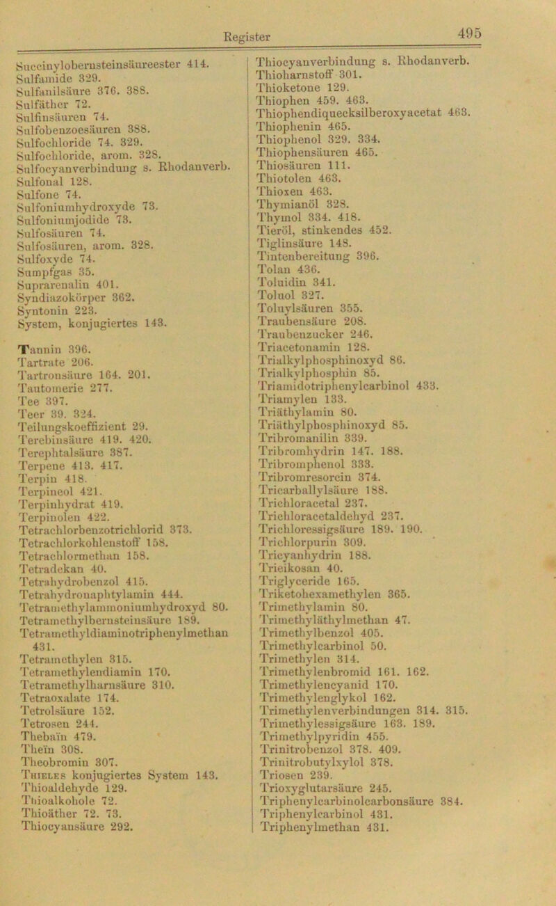 Succinylobernsteinsäureester 414. Sulfamide 329. Sulfanilsäure 37G. 388. Sulfäthor 72. Snlfinsäuren 74. Sulfobenzoesnuren 388. Sulfochloride 74. 329. Sulfochloride, arom. 328. Sulfocyanverbindung s. Rhodauverb. Salfonal 128. Sulfone 74. Sulfoniumhydroxyde 73. Sulfoniuinjodide 73. Sulfosäuren 74. Sulfosäuren, arom. 328. Sulfoxvde 74. Sumpfgas 35. Suprarenalin 401. Syndiazokörper 362. Syntonin 223. System, konjugiertes 143. Tannin 396. rJ'artrate 206. Tartronsäuxe 164. 201. Tautomerie 277. Tee 397. Teer 39. 324. Teilungskoeffizient 29. Terebinsäure 419. 420. Terephtalsäure 387. Terpene 413. 417. Terpin 418. Terpineol 421. Terpinhydrat 419. Terpinoien 422. Tetraehlorbenzotrichlorid 373. Tetrachlorkohlenstoff 158. Tetrachlormethan 158. Tetradekan 40. Tetrahydrobenzol 415. Tetrahydronaphtylamin 444. Tetramethylammoniumhydroxyd 80. Tetramethylbernsteinsäure 189. Tetramethvldiaminotriphenylmethan 431. Tetramethylen 315. Tetramethylendiamin 170. Tetramethylharnsäure 310. Tetraoxalate 174. Tetrolsäure 152. Tetroseu 244. Thebain 479. Tlie'in 308. Theobromin 307. Thieles konjugiertes System 143. Thioaldehyde 129. Tnioalkohole 72. Thioäther 72. 73. Thiocyausäure 292. Thiocyanverbinduug s. Rhodanverb. Thioharnstoff 301. Thioketone 129. Thiophen 459. 463. Thiophendiquecksilberoxyacetat 463. Thiophenin 465. Thiophenol 329. 334. Thiophensäuren 465. Thiosäuren 111. Thiotolen 463. | Thioxen 463. Thymianöl 328. Thymol 334. 418. Tieröl, stinkendes 452. Tigliusäure 148. Tintenbereitung 396. Tolan 436. : Toluidin 341. | Toluol 327. | Toluylsäuren 355. ! Traubensäure 208. ! Traubenzucker 246. j Triacetonamin 128. Triulkylphosphinoxyd 86. Trialkylphosphin 85. : Triamidotriphenylcarbinol 433. j T'riamylen 133. Triäthylamin 80. j Triäthylphosphinoxyd 85. Tribromanilin 339. Tribromhydrin 147. 188. I Tribromphenol 333. Tribromresorcin 374. Tricarballylsäure 188. : Trichloracetal 237. Trichloracetaldehyd 237. Trichloressigsäure 189. 190. Trichlorpurin 309. Tricyanhydrin 188. Trieikosan 40. | Triglyceride 165. ! Triketohexainethylen 365. j Trimethylamin 80. TrimethyläthyImethan 47. j Trimethylbeuzol 405. I Trimethylcarbinol 50. I Trimethylen 314. | Trimethylenbromid 161. 162. I Trimethylencyanid 170. Trimethylenglykol 162. i Trimethylenverbindungen 314. 315. | Trimethylossigsäure 163. 189. | Trimetbylpyridin 455. i Trinitrobenzol 378. 409. Trinitrobutylxylol 378. Triosen 239. Trioxyglutarsäure 245. Triphenylcarbinolcarbonsäure 384. Triphenylcarbinol 431. Triphenylmethan 431.