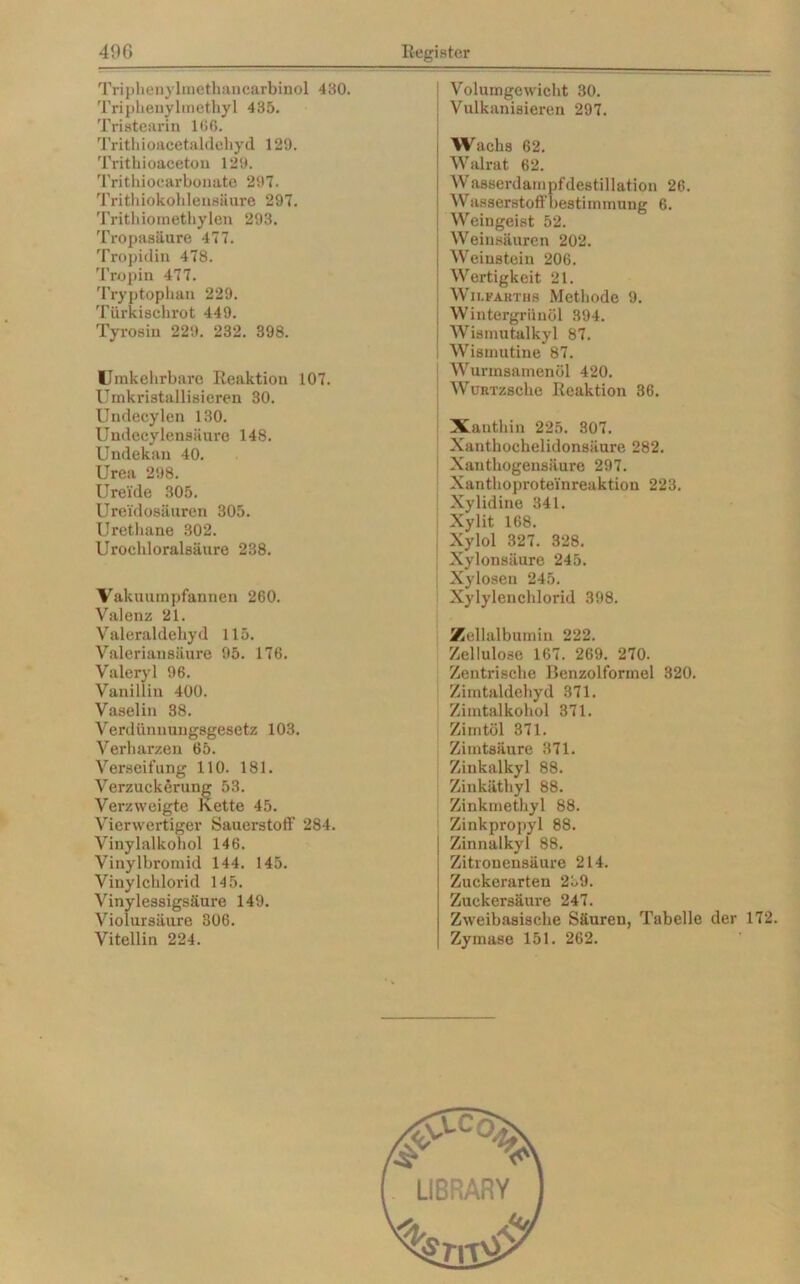 Triphenylmethancarbinol 430. Triphenylmethyl 435. Tristearin 166. Trithioacetaldehyd 129. Trithioaceton 129. Trithiocarbonate 297. Trithiokohlensäure 297. Trithiomethylen 293. Tropasäure 477. Tropidin 478. Tropin 477. Tryptophan 229. Türkischrot 449. Tyrosin 229. 232. 398. Umkehrbare Reaktion 107. Umkristallisieren 30. Undecylen 130. Undecylensäure 148. Undekan 40. Urea 298. Urei'de 305. Ureidosäuren 305. Urethane 302. Urochloralsäure 238. Vakuumpfannen 260. Valenz 21. Valeraldehyd 115. Valeriausäure 95. 176. Valeryl 96. Vanillin 400. Vaselin 38. Verdünnungsgesetz 103. Verharzen 65. Verseifung 110. 181. Verzuckerung 53. Verzweigte Kette 45. Vierwertiger Sauerstoff 284. Vinylalkohol 146. Vinylbromid 144. 145. Vinylchlorid 145. Vinylessigsäure 149. Violursäure 306. Vitellin 224. Volumgewicht 30. Vulkanisieren 297. Wachs 62. Walrat 62. Wasserdampfdestillation 26. Wasserstoffbestimmung 6. Weingeist 52. Weinsäuren 202. Weinstein 206. Wertigkeit 21. Wii.fakths Methode 9. Wintergriinöl 394. Wismutalkyl 87. Wismutine 87. Wurmsamenöl 420. WüRTzsche Reaktion 36. Xanthin 225. 307. Xanthochelidonsäure 282. Xanthogensiiure 297. Xanthoprotei'nreaktion 223. Xylidine 341. Xylit 168. Xylol 327. 328. Xylonsäure 245. Xyloseu 245. Xylylenchlorid 398. Zellalbumin 222. Zellulose 167. 269. 270. Zentrische Benzolformel 320. Zimtaldehyd 371. Zimtalkohol 371. Zimtöl 371. Zimtsäure 371. Zinkalkyl 88. Zinkäthyl 88. Zinkmethyl 88. Zinkpropyl 88. Zinnalkyl 88. Zitronensäure 214. Zuckerarten 239. Zuckersäure 247. Zweibasische Säuren, Tabelle der 172. Zymase 151. 262.