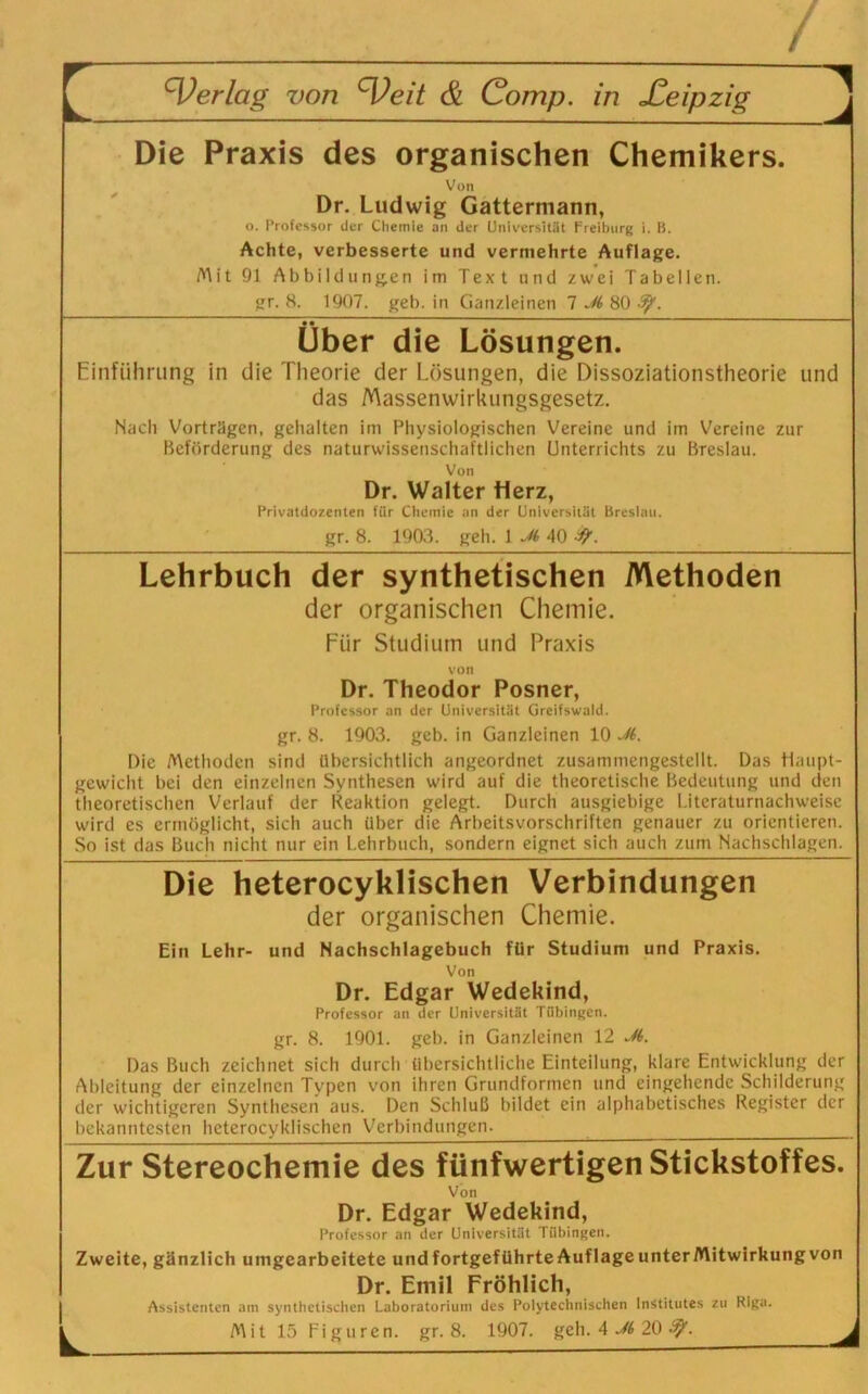 Die Praxis des organischen Chemikers. J Von Dr. Ludwig Gattermann, o. Professor der Chemie an der Universität Freiburg i. B. Achte, verbesserte und vermehrte Auflage. Mit 91 Abbildungen im Text und zwei Tabellen. gr. 8. 1907. geh. in Ganzleinen 1 Jt 80 ty. Über die Lösungen. Einführung in die Theorie der Lösungen, die Dissoziationstheorie und das Massenwirkungsgesetz. Nach Vorträgen, gehalten im Physiologischen Vereine und im Vereine zur Beförderung des naturwissenschaftlichen Unterrichts zu Breslau. Von Dr. Walter Herz, Privatdozenten für Chemie an der Universität Breslau. gr. 8. 1903. geh. 1 Jt 40 ff. Lehrbuch der synthetischen Methoden der organischen Chemie. Für Studium und Praxis von Dr. Theodor Posner, Professor an der Universität Greifswald. gr. 8. 1903. geb. in Ganzleinen 10 Jt. Die Methoden sind übersichtlich angeordnet zusammengestellt. Das Haupt- gewicht bei den einzelnen Synthesen wird auf die theoretische Bedeutung und den theoretischen Verlauf der Reaktion gelegt. Durch ausgiebige Literaturnachweise wird es ermöglicht, sich auch über die Arbeitsvorschriften genauer zu orientieren. So ist das Buch nicht nur ein Lehrbuch, sondern eignet sich auch zum Nachschlagen. Die heterocyklischen Verbindungen der organischen Chemie. Ein Lehr- und Nachschlagebuch für Studium und Praxis. Von Dr. Edgar Wedekind, Professor an der Universität Tübingen. gr. 8. 1901. geb. in Ganzleinen 12 Jt. Das Buch zeichnet sich durch übersichtliche Einteilung, klare Entwicklung der Ableitung der einzelnen Typen von ihren Grundformen und eingehende Schilderung der wichtigeren Synthesen aus. Den Schluß bildet ein alphabetisches Register der bekanntesten heterocyklischen Verbindungen. Zur Stereochemie des fünfwertigen Stickstoffes. Von Dr. Edgar Wedekind, Professor an der Universität Tübingen. Zweite, gänzlich umgearbeitete und fortgeführte Auflageunter Mitwirkung von Dr. Emil Fröhlich, Assistenten am synthetischen Laboratorium des Polytechnischen Institutes zu Riga.