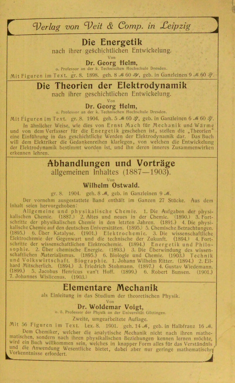 Die Energetik nach ihrer geschichtlichen Entwickelung. Von Dr. Georg Helm, o. Professor an der k. Technischen Hochschule Dresden. Mit Figuren im Text. gr. 8. 1898. geh. 8 M 60 geh. in Ganzleinen 9 Jt 60 Die Theorien der Elektrodynamik nach ihrer geschichtlichen Entwickelung. Von Dr. Georg Helm, o. Professor an der k. Technischen Hochschule Dresden. Mit Figuren im Text. gr. 8. 1904. geh. 5 M 60 geb. in Ganzleinen 6 Jl 60 9}'. In ähnlicher Weise, wie dies von Ernst Mach für Mechanik und Wärme und von dem Verfasser für die Energetik geschehen ist, stellen die „Theorien“ eine Einführung in das geschichtliche Werden der Elektrodynamik dar. Das Buch will dem Elektriker die Gedankenreihen klarlcgen, von welchen die Entwickelung der Elektrodynamik bestimmt worden ist, und ihn deren inneres Zusammenwirken erkennen lehren. Abhandlungen und Vorträge allgemeinen Inhaltes (1887—1903). Von Wilhelm Ostwald. gr. 8. 1904. geh. 8 -H, geb. in Ganzleinen 9 Jt. Der vornehm ausgestattete Band enthält im Ganzen 27 Stücke. Aus dein Inhalt seien hervorgehoben: Allgemeine und physikalische Chemie. 1. Die Aufgaben der physi- kalischen Chemie. (1887.) 2. Altes und neues in der Chemie. (1890.) 3. Fort- schritte der physikalischen Chemie in den letzten Jahren. (1891.) 4. Die physi- kalische Chemie auf den deutschen Universitäten. (1895.) 5. Chemische Betrachtungen. (1895.) 6. über Katalyse. (1901.) El ektrochemie. 3. Die wissenschaftliche Elektrochemie der Gegenwart und die technische der Zukunft. (1894.) 4. Fort- schritte der wissenschaftlichen Elektrochemie. (1894.) Energetik und Philo- sophie. 2. Über chemische Energie. (1893.) 3. Die Überwindung des wissen- schaftlichen Materialismus. (1895.) 6. Biologie und Chemie. (1903.) Technik und Volkswirtschaft. Biographie. 1. Johann Wilhelm Ritter. (1894.) 2. Eil- hard Mitscherlich. (1894.) 3. Friedrich Stohmann. (1897.) 4. Gustav Wiedemann. (1899.) 5. Jacobus Henricus van’t Hoff. (1899.) 6. Robert Bunsen. (1901.) 7. Johannes Wislicenus. (1903.) Elementare Mechanik als Einleitung in das Studium der theoretischen Physik. Von Dr. Woldemar Voigt, o. 5. Professor iler Physik an der Universität Göttingen. Zweite, umgearbeitete Auflage. Mit 56 Figuren im Text. Lex. 8. 1901. geh. 14 M, geb. in Halbfranz 16 Jt. Dem Chemiker, welcher die analytische Mechanik nicht nach ihren mathe- matischen, sondern nach ihren physikalischen Beziehungen kennen lernen möchte, wird ein Buch willkommen sein, welches in knapper Form alles für das Verständnis und die Anwendung Wesentliche bietet, dabei aber nur geringe mathematische Vorkenntnisse erfordert.