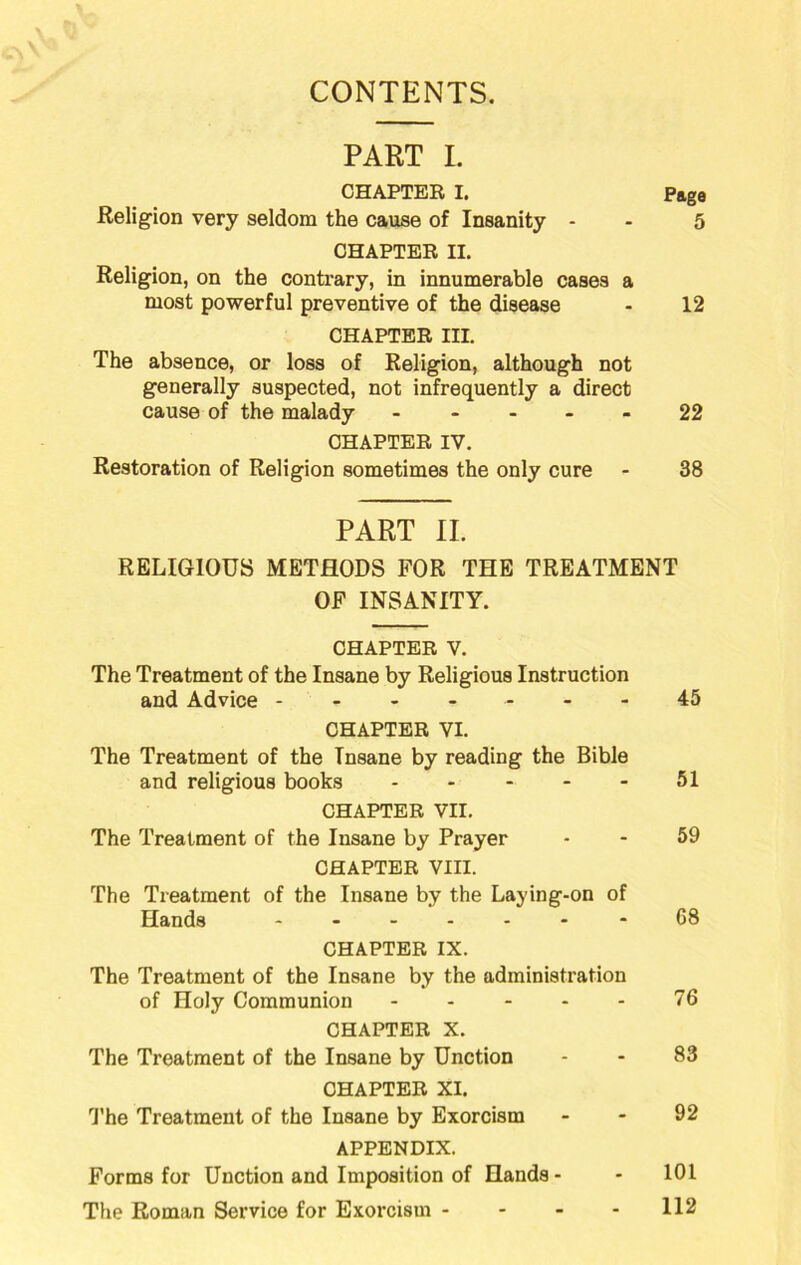 CONTENTS. PART I. CHAPTER I. Pftgo Religion very seldom the cause of Insanity - - 5 CHAPTER II. Religion, on the contrary, in innumerable cases a most powerful preventive of the disease - 12 CHAPTER III, The absence, or loss of Religion, although not generally suspected, not infrequently a direct cause of the malady 22 CHAPTER IV. Restoration of Religion sometimes the only cure - 38 PART II. RELIGIOUS METHODS FOR THE TREATMENT OF INSANITY. CHAPTER V. The Treatment of the Insane by Religious Instruction and Advice ------- 45 CHAPTER VI. The Treatment of the Insane by reading the Bible and religious books - - - - - 51 CHAPTER VII. The Treatment of the Insane by Prayer - - 59 CHAPTER VIII. The Treatment of the Insane by the Laying-on of Hands 68 CHAPTER IX. The Treatment of the Insane by the administration of Holy Communion 76 CHAPTER X. The Treatment of the Insane by Unction - - 83 CHAPTER XI. 1’he Treatment of the Insane by Exorcism - - 92 APPENDIX. Forms for Unction and Imposition of Hands - - 101