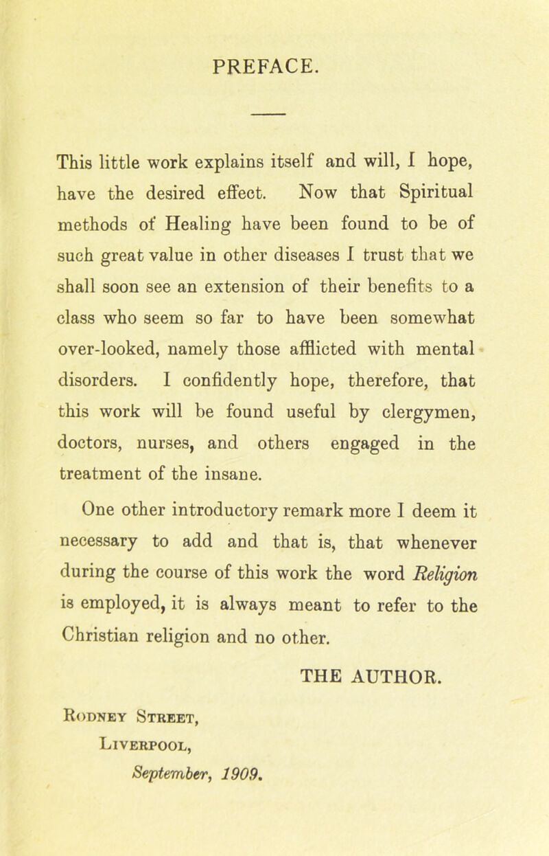 PREFACE. This little work explains itself and will, I hope, have the desired effect. Now that Spiritual methods of Healing have been found to be of such great value in other diseases I trust that we shall soon see an extension of their benefits to a class who seem so far to have been somewhat over-looked, namely those afflicted with mental disorders. I confidently hope, therefore, that this work will be found useful by clergymen, doctors, nurses, and others engaged in the treatment of the insane. One other introductory remark more I deem it necessary to add and that is, that whenever during the course of this work the word Religion is employed, it is always meant to refer to the Christian religion and no other. THE AUTHOR. Rodney Street, Liverpool, September, 1909.