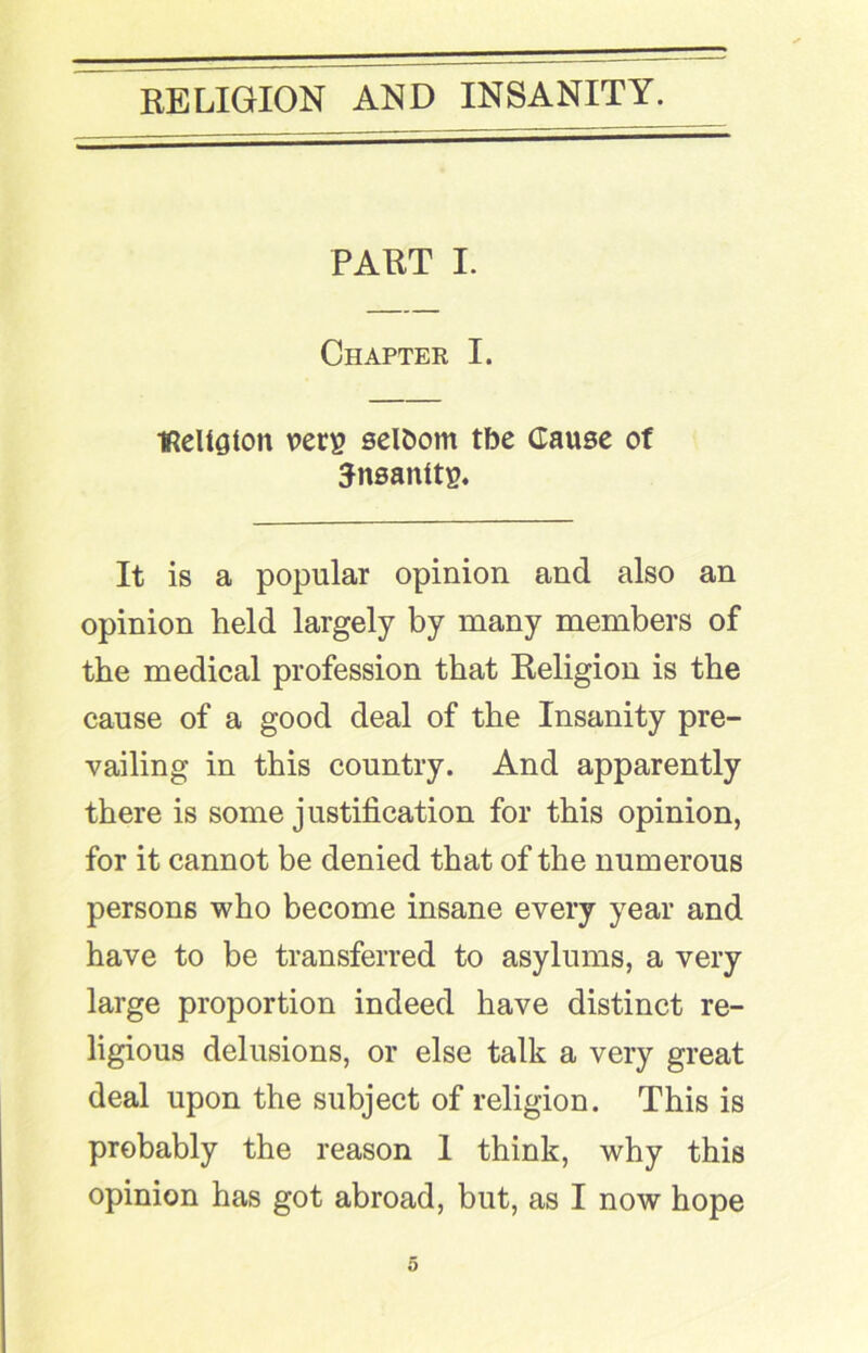 PART I. Chapter I. ■ReUaton vers seldom tbe Cause of ^nsanits. It is a popular opinion and also an opinion held largely by many members of the medical profession that Religion is the cause of a good deal of the Insanity pre- vailing in this country. And apparently there is some justification for this opinion, for it cannot be denied that of the numerous persons who become insane every year and have to be transferred to asylums, a very large proportion indeed have distinct re- ligious delusions, or else talk a very great deal upon the subject of religion. This is probably the reason I think, why this opinion has got abroad, but, as I now hope