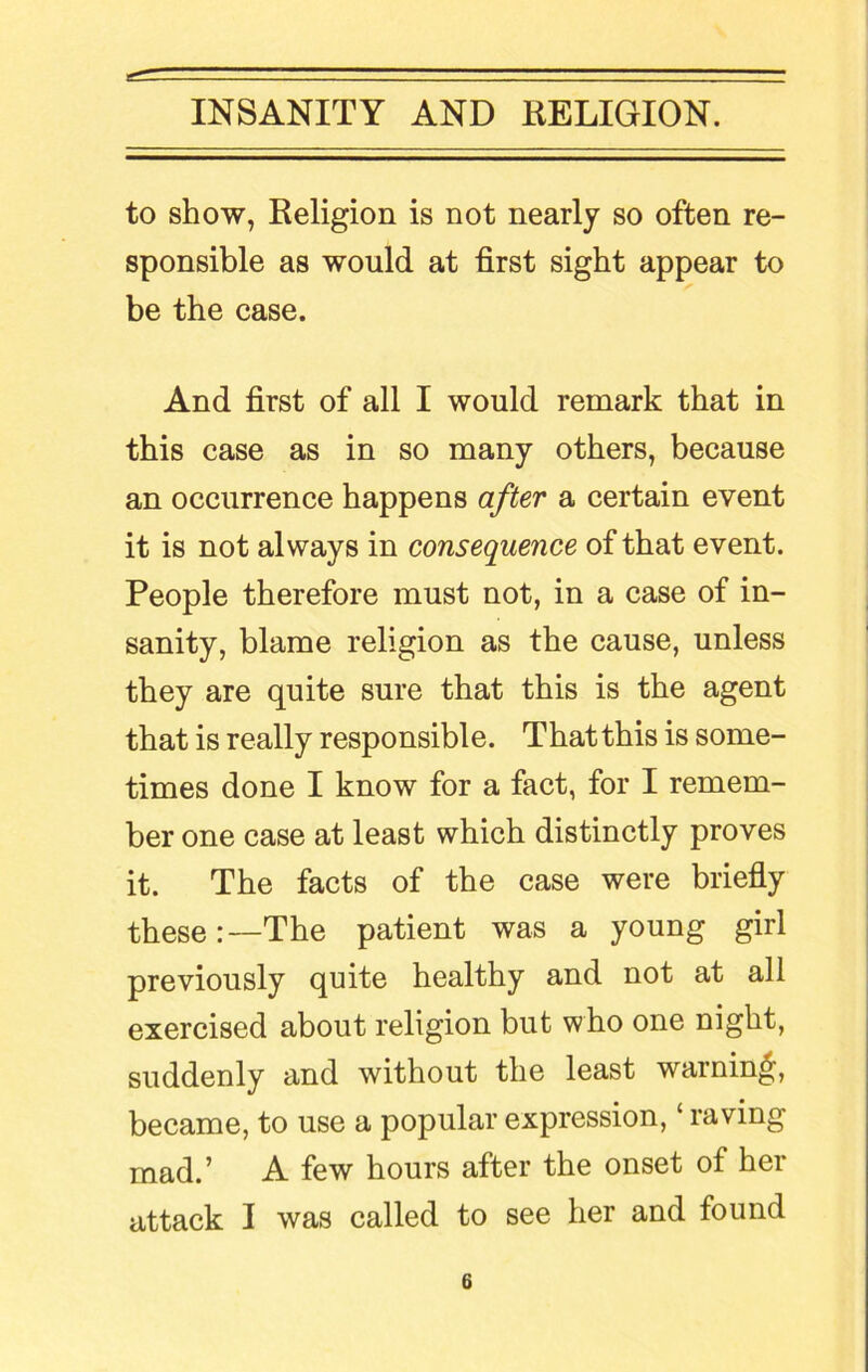 to show, Religion is not nearly so often re- sponsible as would at first sight appear to be the case. And first of all I would remark that in this case as in so many others, because an occurrence happens after a certain event it is not always in consequence of that event. People therefore must not, in a case of in- sanity, blame religion as the cause, unless they are quite sure that this is the agent that is really responsible. That this is some- times done I know for a fact, for I remem- ber one case at least which distinctly proves it. The facts of the case were briefly these:—The patient was a young girl previously quite healthy and not at all exercised about religion but who one night, suddenly and without the least warning, became, to use a popular expression, ‘ raving mad.’ A few hours after the onset of her attack I was called to see her and found